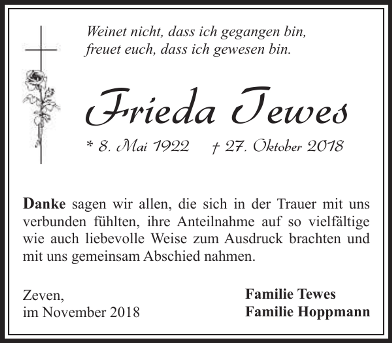 <p>Weinet nicht, dass ich gegangen bin,<br />freuet euch, dass ich gewesen bin.</p><p>Frieda Tewes</p><p>* 8. Mai 1922</p><p>† 27. Oktober 2018</p><p>Danke sagen wir allen, die sich in der Trauer mit uns</p><p>verbunden fühlten, ihre Anteilnahme auf so vielfältige<br />wie auch liebevolle Weise zum Ausdruck brachten und<br />mit uns gemeinsam Abschied nahmen.<br />Zeven,<br />im November 2018</p><p>Familie Tewes<br />Familie Hoppmann</p>
