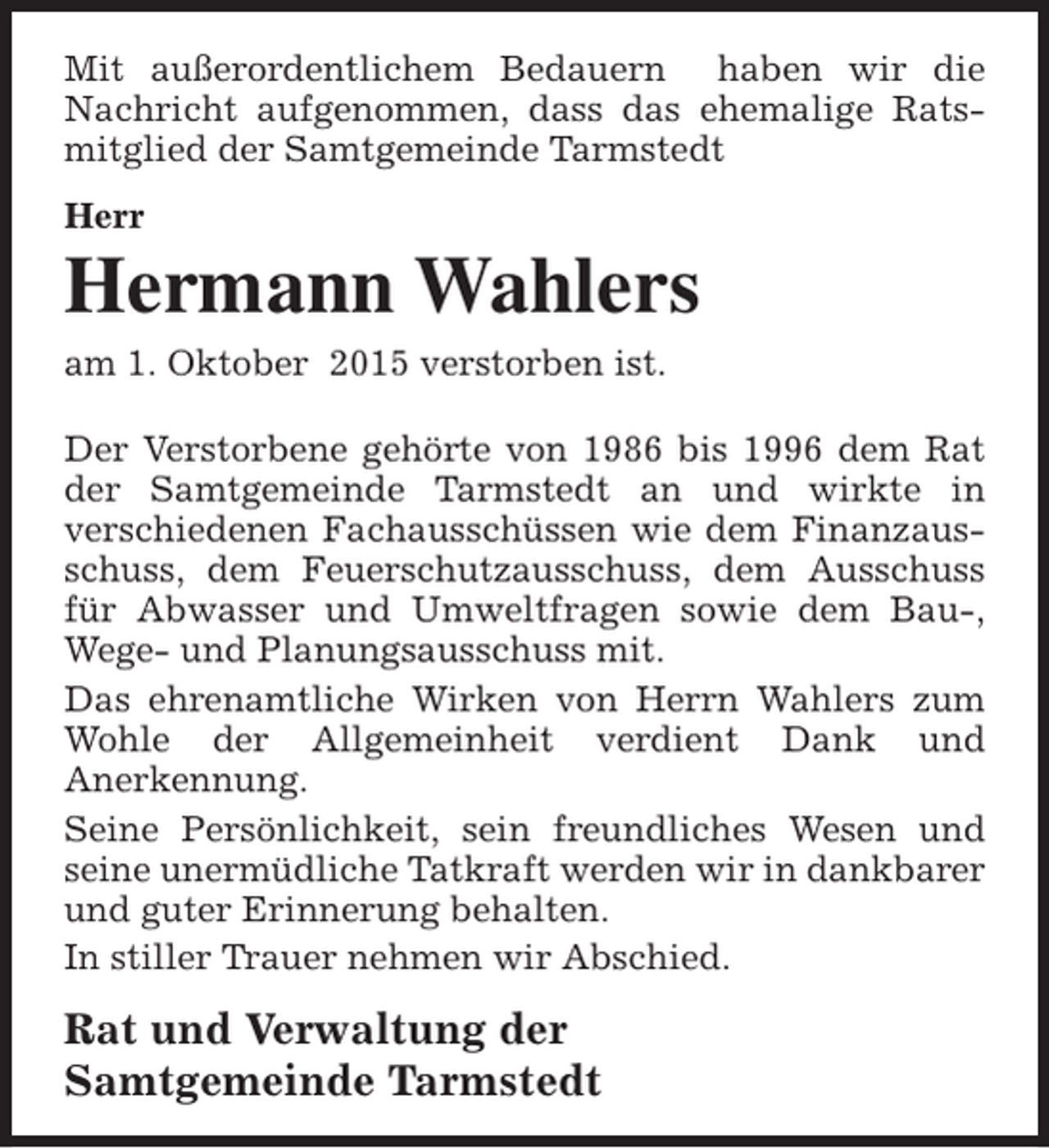 <p>Mit außerordentlichem Bedauern haben wir die<br />Nachricht aufgenommen, dass das ehemalige Ratsmitglied der Samtgemeinde Tarmstedt<br />Herr</p><p>Hermann Wahlers<br />am 1. Oktober 2015 verstorben ist.<br />Der Verstorbene gehörte von 1986 bis 1996 dem Rat<br />der Samtgemeinde Tarmstedt an und wirkte in<br />verschiedenen Fachausschüssen wie dem Finanzausschuss, dem Feuerschutzausschuss, dem Ausschuss<br />für Abwasser und Umweltfragen sowie dem Bau-,<br />Wege- und Planungsausschuss mit.<br />Das ehrenamtliche Wirken von Herrn Wahlers zum<br />Wohle der Allgemeinheit verdient Dank und<br />Anerkennung.<br />Seine Persönlichkeit, sein freundliches Wesen und<br />seine unermüdliche Tatkraft werden wir in dankbarer<br />und guter Erinnerung behalten.<br />In stiller Trauer nehmen wir Abschied.</p><p>Rat und Verwaltung der<br />Samtgemeinde Tarmstedt</p>