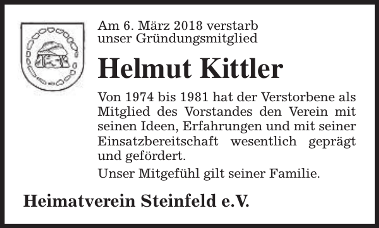 <p>Am 6. März 2018 verstarb<br />unser Gründungsmitglied</p><p>Helmut Kittler<br />Von 1974 bis 1981 hat der Verstorbene als<br />Mitglied des Vorstandes den Verein mit<br />seinen Ideen, Erfahrungen und mit seiner<br />Einsatzbereitschaft wesentlich geprägt<br />und gefördert.<br />Unser Mitgefühl gilt seiner Familie.</p><p>Heimatverein Steinfeld e.V.</p>