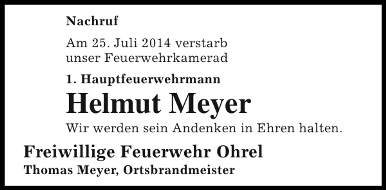 <p>Nachruf<br />Am 25. Juli 2014 verstarb<br />unser Feuerwehrkamerad<br />1. Hauptfeuerwehrmann</p><p>Helmut Meyer</p><p>Wir werden sein Andenken in Ehren halten.</p><p>Freiwillige Feuerwehr Ohrel<br />Thomas Meyer, Ortsbrandmeister</p>
