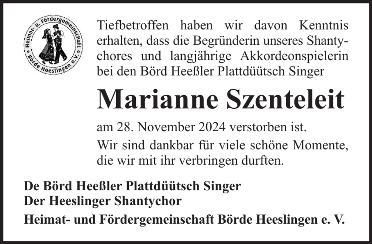 <p>Tiefbetroffen haben wir davon Kenntnis<br />erhalten, dass die Begründerin unseres Shantychores und langjährige Akkordeonspielerin<br />bei den Börd Heeßler Plattdüütsch Singer</p><p>Marianne Szenteleit</p><p>am 28. November 2024 verstorben ist.<br />Wir sind dankbar für viele schöne Momente,<br />die wir mit ihr verbringen durften.<br />De Börd Heeßler Plattdüütsch Singer<br />Der Heeslinger Shantychor<br />Heimat- und Fördergemeinschaft Börde Heeslingen e. V.</p>