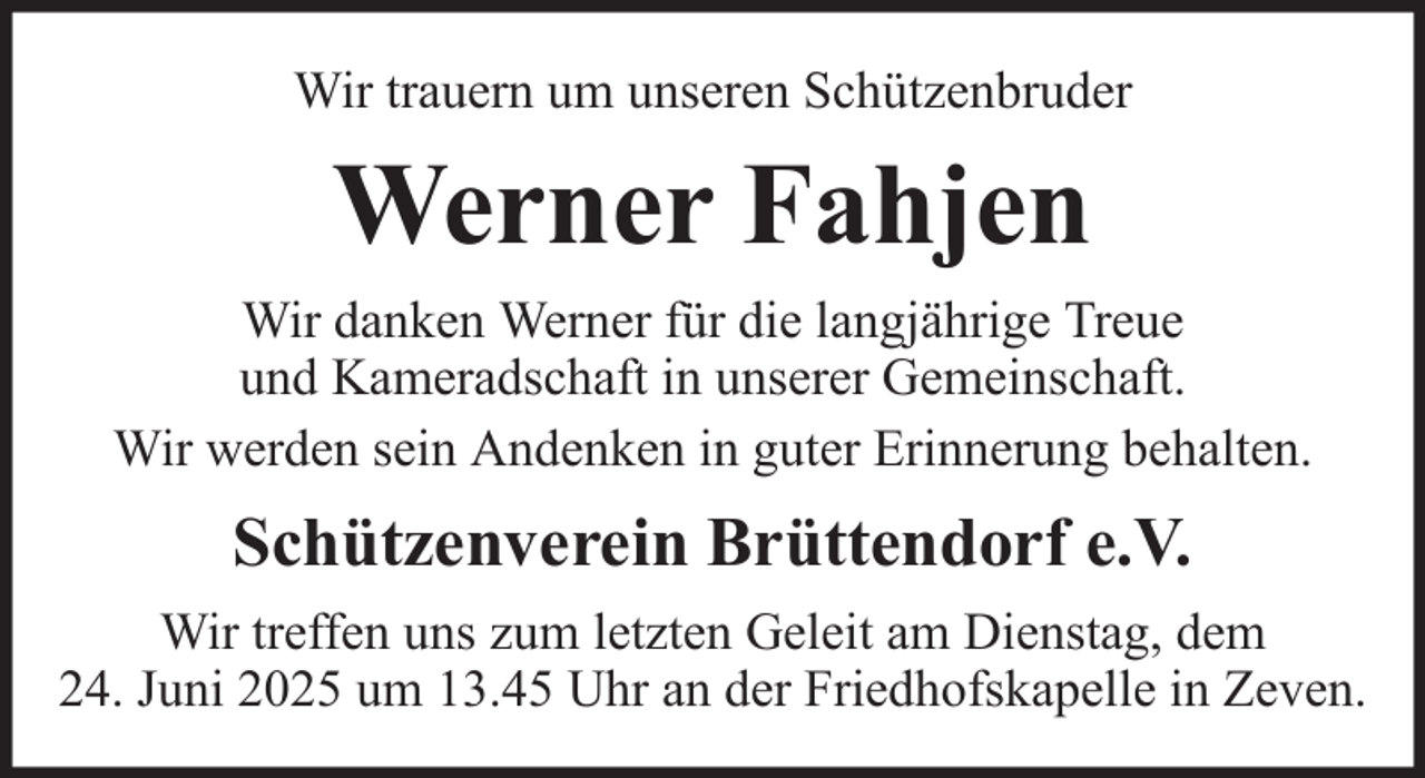 <p>Wir trauern um unseren Schützenbruder</p><p>Werner Fahjen<br />Wir danken Werner für die langjährige Treue<br />und Kameradschaft in unserer Gemeinschaft.<br />Wir werden sein Andenken in guter Erinnerung behalten.</p><p>Schützenverein Brüttendorf e.V.<br />Wir treffen uns zum letzten Geleit am Dienstag, dem<br />24. Juni 2025 um 13.45 Uhr an der Friedhofskapelle in Zeven.</p>