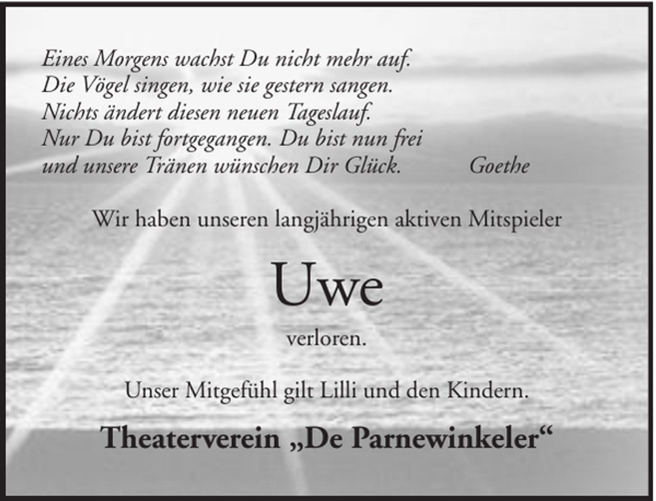 <p>Eines Morgens wachst Du nicht mehr auf.<br />Die Vögel singen, wie sie gestern sangen.<br />Nichts ändert diesen neuen Tageslauf.<br />Nur Du bist fortgegangen. Du bist nun frei<br />und unsere Tränen wünschen Dir Glück.</p><p>Goethe</p><p>Wir haben unseren langjährigen aktiven Mitspieler</p><p>Uwe<br />verloren.<br />Unser Mitgefühl gilt Lilli und den Kindern.</p><p>Theaterverein „De Parnewinkeler“</p>