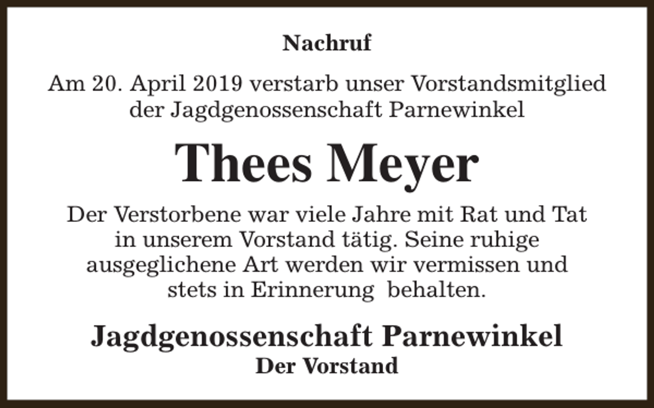 <p>Nachruf<br />Am 20. April 2019 verstarb unser Vorstandsmitglied<br />der Jagdgenossenschaft Parnewinkel</p><p>Thees Meyer</p><p>Der Verstorbene war viele Jahre mit Rat und Tat<br />in unserem Vorstand tätig. Seine ruhige<br />ausgeglichene Art werden wir vermissen und<br />stets in Erinnerung behalten.</p><p>Jagdgenossenschaft Parnewinkel<br />Der Vorstand</p>