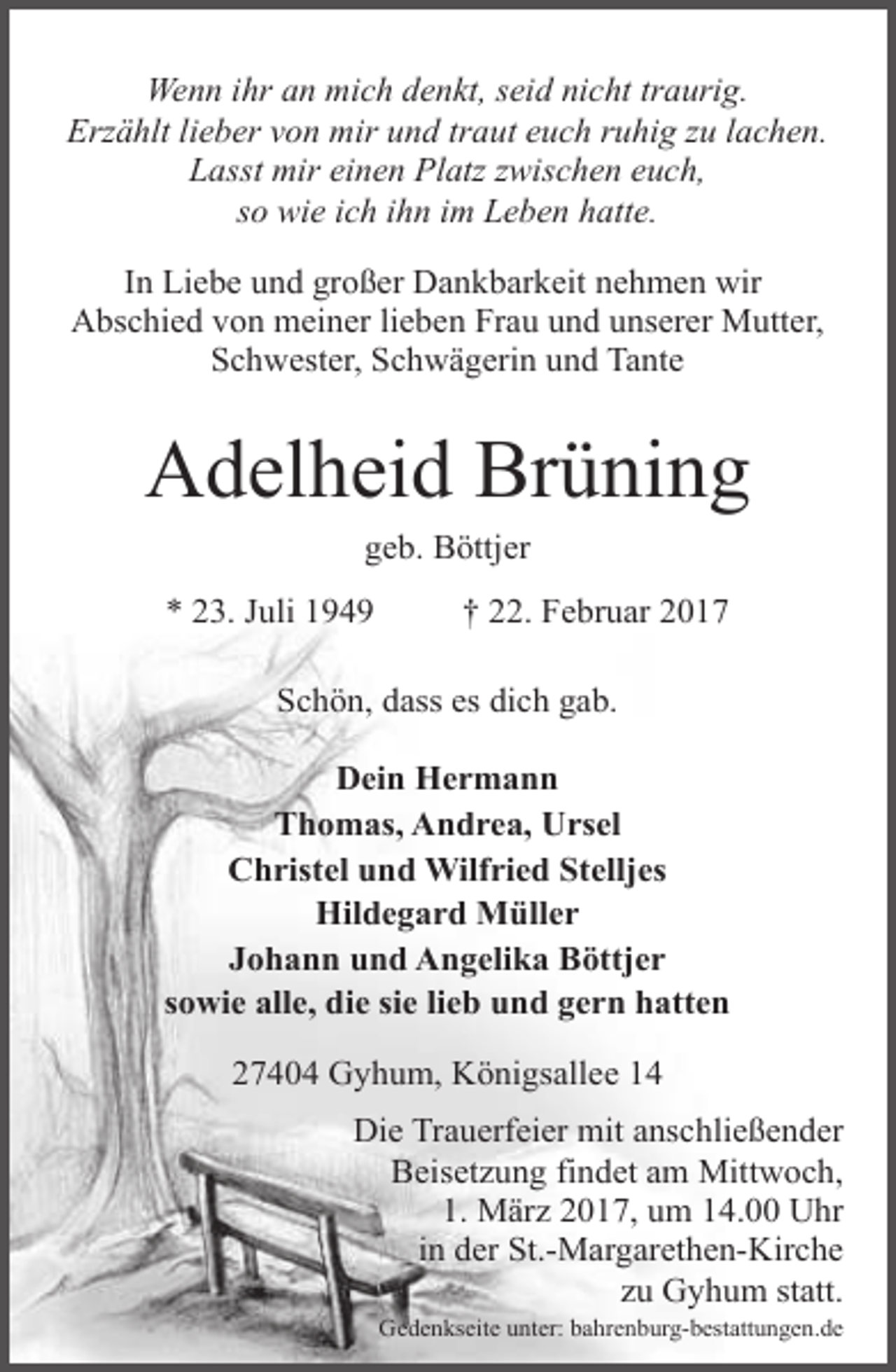 <p>Wenn ihr an mich denkt, seid nicht traurig.<br />Erzählt lieber von mir und traut euch ruhig zu lachen.<br />Lasst mir einen Platz zwischen euch,<br />so wie ich ihn im Leben hatte.<br />In Liebe und großer Dankbarkeit nehmen wir<br />Abschied von meiner lieben Frau und unserer Mutter,<br />Schwester, Schwägerin und Tante</p><p>Adelheid Brüning<br />geb. Böttjer</p><p>* 23. Juli 1949</p><p>† 22. Februar 2017</p><p>Schön, dass es dich gab.<br />Dein Hermann<br />Thomas, Andrea, Ursel<br />Christel und Wilfried Stelljes<br />Hildegard Müller<br />Johann und Angelika Böttjer<br />sowie alle, die sie lieb und gern hatten<br />27404 Gyhum, Königsallee 14<br />Die Trauerfeier mit anschließender<br />Beisetzung findet am Mittwoch,<br />1. März 2017, um 14.00 Uhr<br />in der St.-Margarethen-Kirche<br />zu Gyhum statt.<br />Gedenkseite unter: bahrenburg-bestattungen.de</p>