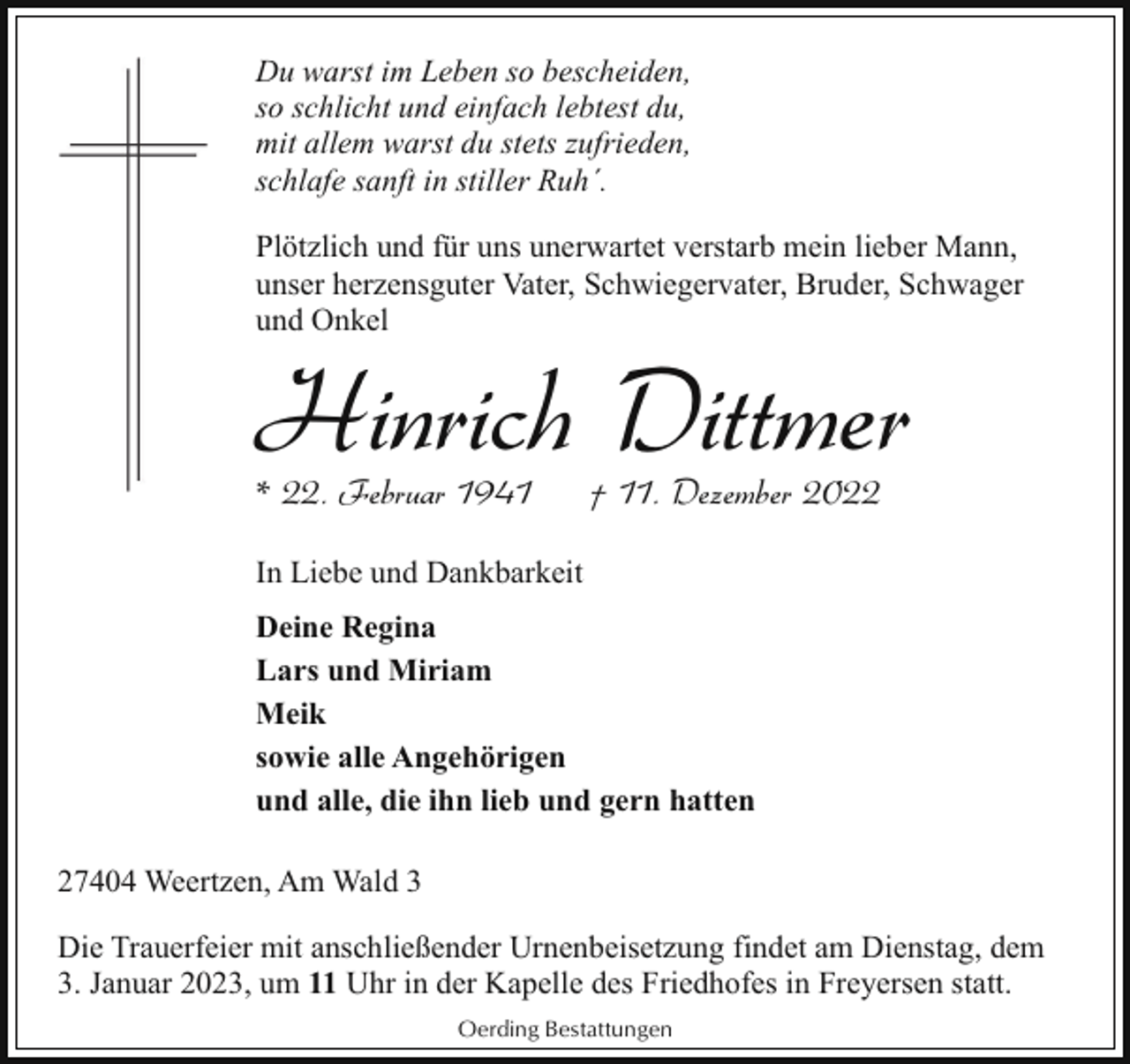 <p>Du warst im Leben so bescheiden,<br />so schlicht und einfach lebtest du,<br />mit allem warst du stets zufrieden,<br />schlafe sanft in stiller Ruh´.<br />Plötzlich und für uns unerwartet verstarb mein lieber Mann,<br />unser herzensguter Vater, Schwiegervater, Bruder, Schwager<br />und Onkel</p><p>Hinrich Dittmer</p><p>* 22. Februar 1941</p><p>† 11. Dezember 2022</p><p>In Liebe und Dankbarkeit<br />Deine Regina<br />Lars und Miriam<br />Meik<br />sowie alle Angehörigen<br />und alle, die ihn lieb und gern hatten<br />27404 Weertzen, Am Wald 3<br />Die Trauerfeier mit anschließender Urnenbeisetzung findet am Dienstag, dem<br />3. Januar 2023, um 11 Uhr in der Kapelle des Friedhofes in Freyersen statt.<br />Oerding Bestattungen</p>