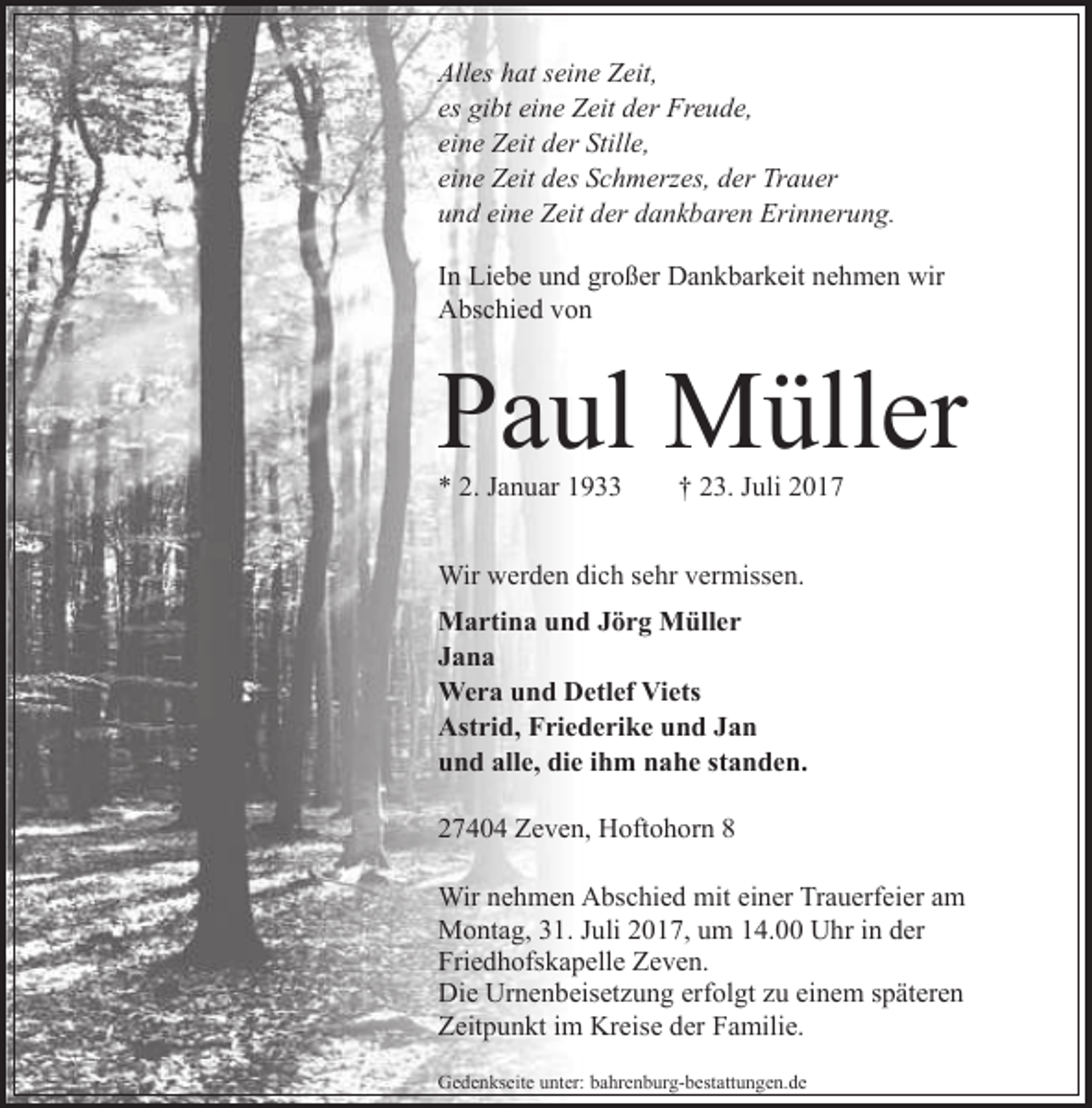 <p>Alles hat seine Zeit,<br />es gibt eine Zeit der Freude,<br />eine Zeit der Stille,<br />eine Zeit des Schmerzes, der Trauer<br />und eine Zeit der dankbaren Erinnerung.<br />In Liebe und großer Dankbarkeit nehmen wir<br />Abschied von</p><p>Paul Müller<br />* 2. Januar 1933</p><p>† 23. Juli 2017</p><p>Wir werden dich sehr vermissen.<br />Martina und Jörg Müller<br />Jana<br />Wera und Detlef Viets<br />Astrid, Friederike und Jan<br />und alle, die ihm nahe standen.<br />27404 Zeven, Hoftohorn 8<br />Wir nehmen Abschied mit einer Trauerfeier am<br />Montag, 31. Juli 2017, um 14.00 Uhr in der<br />Friedhofskapelle Zeven.<br />Die Urnenbeisetzung erfolgt zu einem späteren<br />Zeitpunkt im Kreise der Familie.<br />Gedenkseite unter: bahrenburg-bestattungen.de</p>