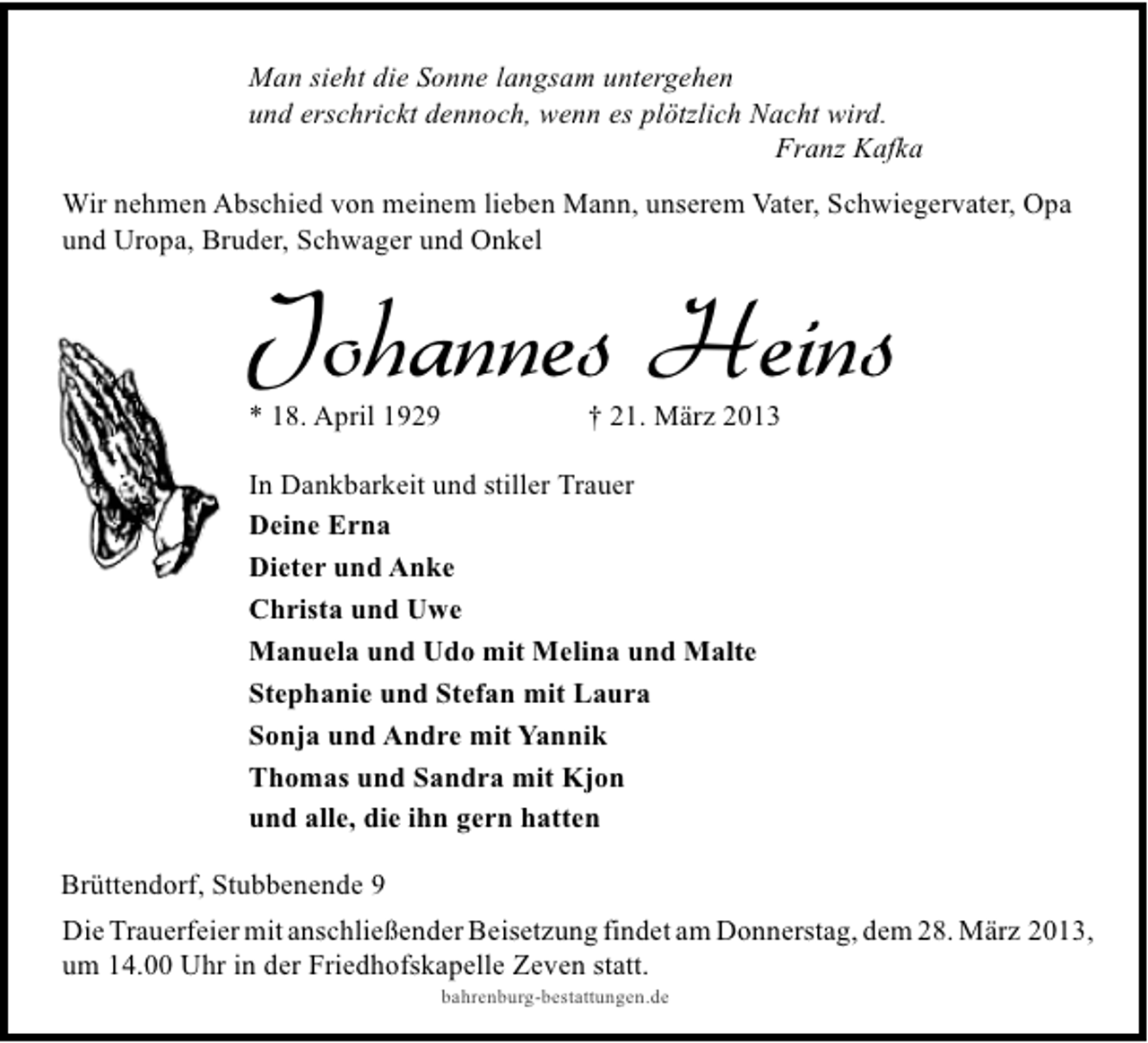 <p>Man sieht die Sonne langsam untergehen<br />und erschrickt dennoch, wenn es plötzlich Nacht wird.<br />Franz Kafka<br />Wir nehmen Abschied von meinem lieben Mann, unserem Vater, Schwiegervater, Opa<br />und Uropa, Bruder, Schwager und Onkel</p><p>Johannes Heins<br />* 18. April 1929</p><p>† 21. März 2013</p><p>In Dankbarkeit und stiller Trauer<br />Deine Erna<br />Dieter und Anke<br />Christa und Uwe<br />Manuela und Udo mit Melina und Malte<br />Stephanie und Stefan mit Laura<br />Sonja und Andre mit Yannik<br />Thomas und Sandra mit Kjon<br />und alle, die ihn gern hatten<br />Brüttendorf, Stubbenende 9<br />Die Trauerfeier mit anschließender Beisetzung findet am Donnerstag, dem 28. März 2013,<br />um 14.00 Uhr in der Friedhofskapelle Zeven statt.<br />bahrenburg-bestattungen.de</p>