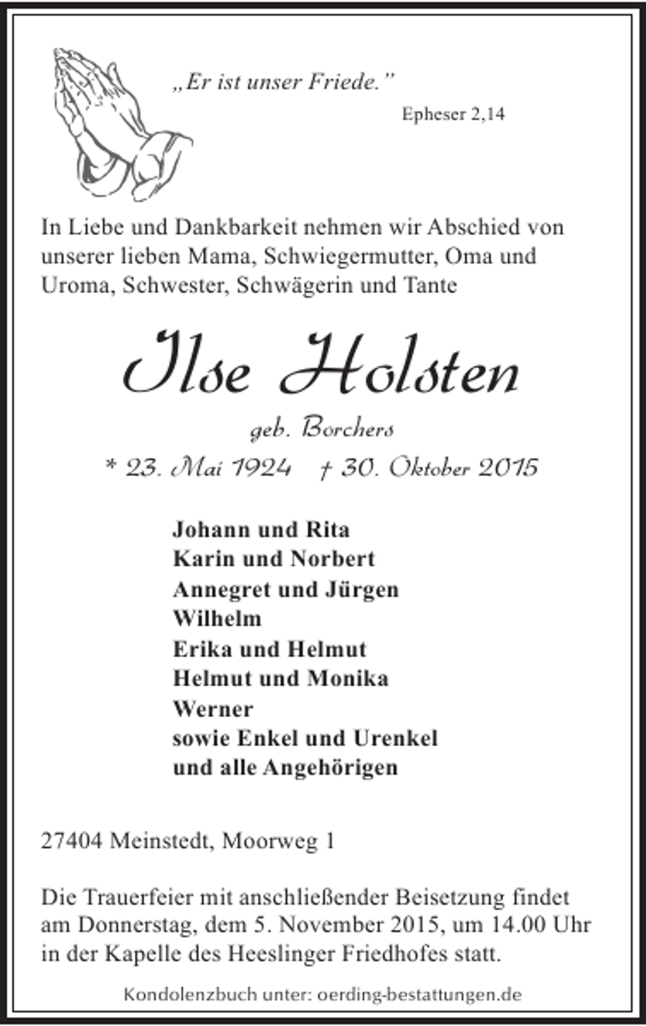 <p>„E ist unser Friede.”<br />Er<br />Epheser 2,14</p><p>In Liebe und Dankbarkeit nehmen wir Abschied von<br />unserer lieben Mama, Schwiegermutter, Oma und<br />Uroma, Schwester, Schwägerin und Tante</p><p>Ilse Holsten<br />geb. Borchers</p><p>* 23. Mai 1924 † 30. Oktober 2015<br />Johann und Rita<br />Karin und Norbert<br />Annegret und Jürgen<br />Wilhelm<br />Erika und Helmut<br />Helmut und Monika<br />Werner<br />sowie Enkel und Urenkel<br />und alle Angehörigen<br />27404 Meinstedt, Moorweg 1<br />Die Trauerfeier mit anschließender Beisetzung findet<br />am Donnerstag, dem 5. November 2015, um 14.00 Uhr<br />in der Kapelle des Heeslinger Friedhofes statt.<br />Kondolenzbuch unter: oerding-bestattungen.de</p>