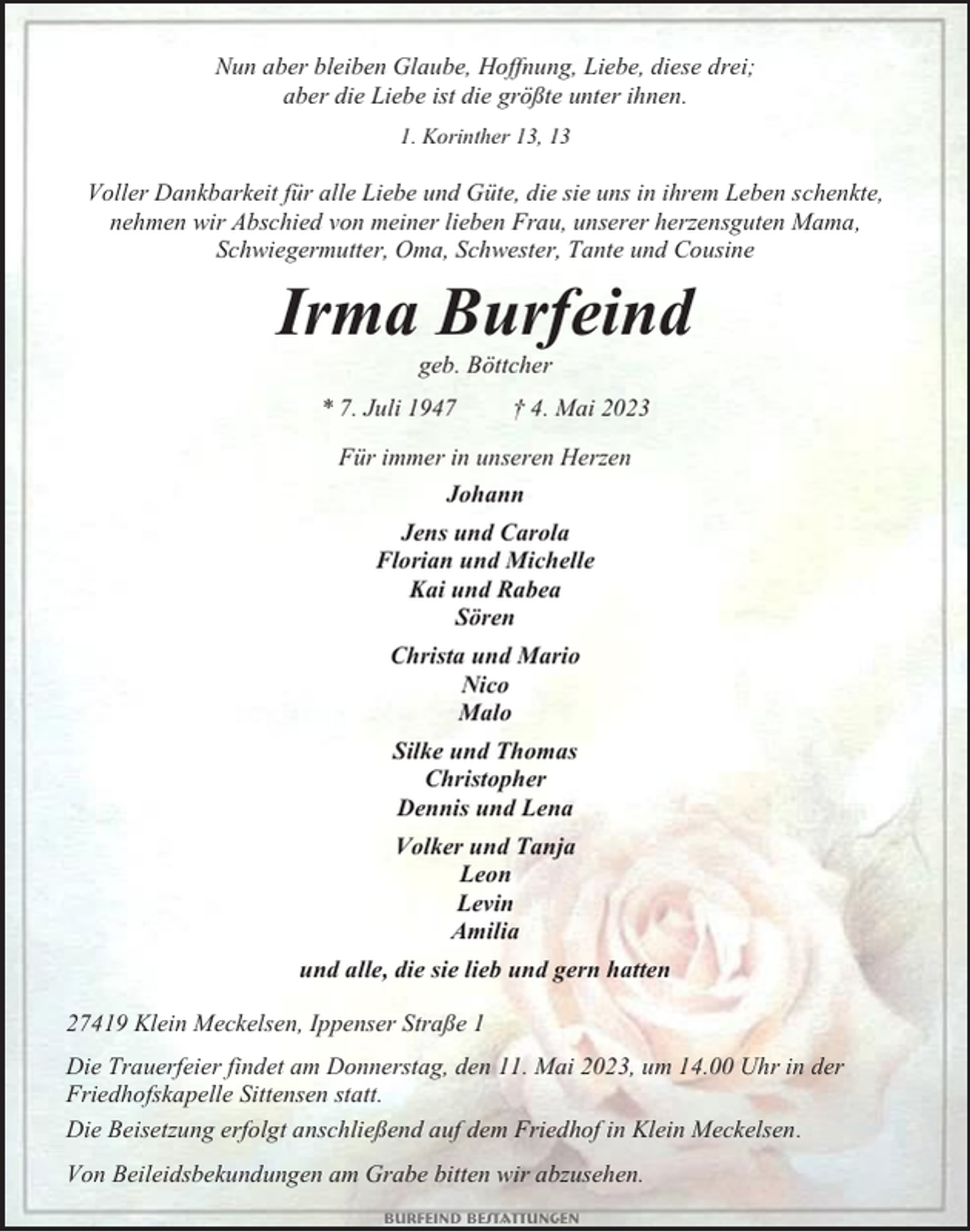 <p>Nun aber bleiben Glaube, Hoffnung, Liebe, diese drei;<br />aber die Liebe ist die größte unter ihnen.<br />1. Korinther 13, 13</p><p>Voller Dankbarkeit für alle Liebe und Güte, die sie uns in ihrem Leben schenkte,<br />nehmen wir Abschied von meiner lieben Frau, unserer herzensguten Mama,<br />Schwiegermutter, Oma, Schwester, Tante und Cousine</p><p>Irma Burfeind<br />geb. Böttcher<br />* 7. Juli 1947</p><p>† 4. Mai 2023</p><p>Für immer in unseren Herzen<br />Johann<br />Jens und Carola<br />Florian und Michelle<br />Kai und Rabea<br />Sören<br />Christa und Mario<br />Nico<br />Malo<br />Silke und Thomas<br />Christopher<br />Dennis und Lena<br />Volker und Tanja<br />Leon<br />Levin<br />Amilia<br />und alle, die sie lieb und gern hatten<br />27419 Klein Meckelsen, Ippenser Straße 1<br />Die Trauerfeier findet am Donnerstag, den 11. Mai 2023, um 14.00 Uhr in der<br />Friedhofskapelle Sittensen statt.<br />Die Beisetzung erfolgt anschließend auf dem Friedhof in Klein Meckelsen.<br />Von Beileidsbekundungen am Grabe bitten wir abzusehen.<br />Burfeind Bestattungen</p>