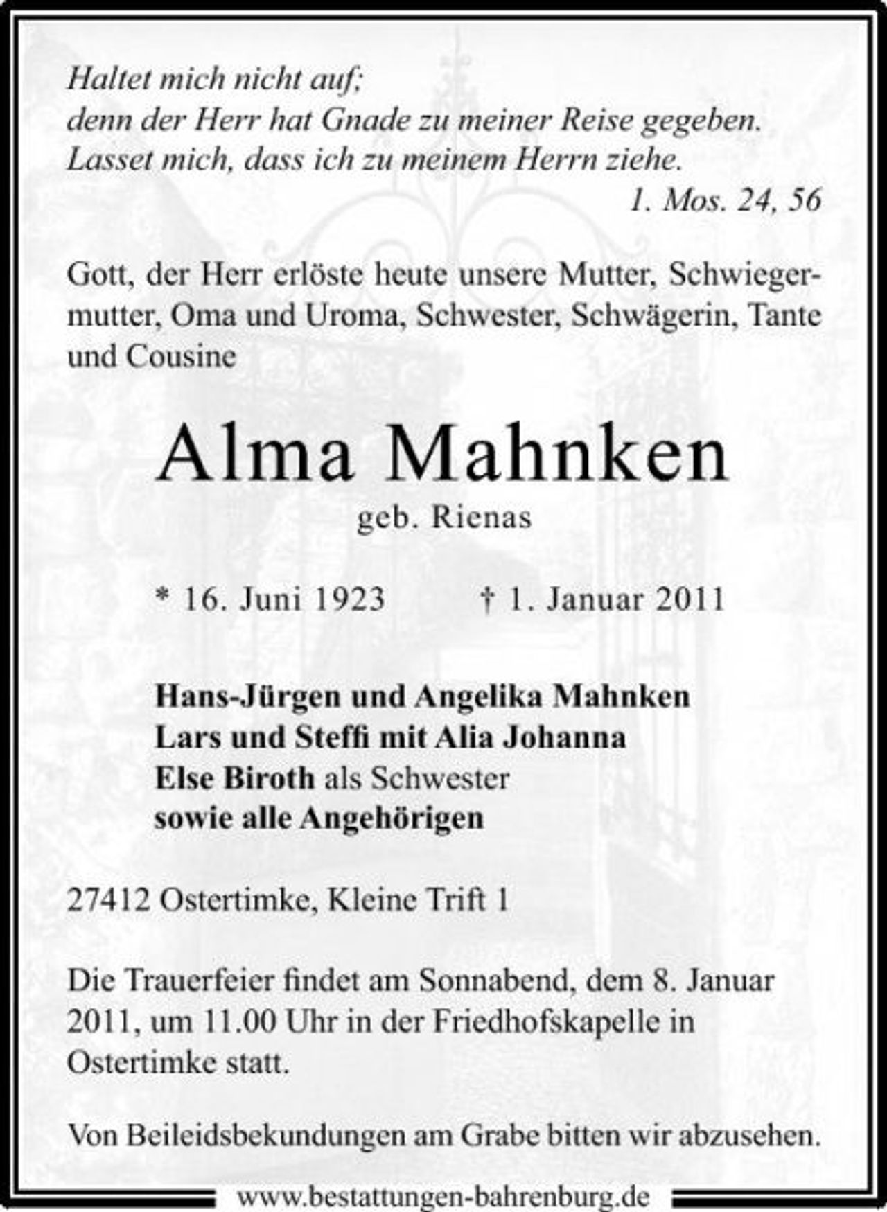<p>Haltet mich nicht auf; denn der Herr hat Gnade zu meiner Reise gegeben. Lasset mich, dass ich zu meinem Herrn ziehe. 1. Mos. 24, 56 Gott, der Herr erlöste heute unsere Mutter, Schwiegermutter, Oma und Uroma, Schwester, Schwägerin, Tante und Cousine</p><p>Alma Mahnken<br />geb. Rienas * 16. Juni 1923 † 1. Januar 2011 Hans-Jürgen und Angelika Mahnken Lars und Stefﬁ mit Alia Johanna Else Biroth als Schwester sowie alle Angehörigen 27412 Ostertimke, Kleine Trift 1 Die Trauerfeier ﬁndet am Sonnabend, dem 8. Januar 2011, um 11.00 Uhr in der Friedhofskapelle in Ostertimke statt.<br />Von Beileidsbekundungen am Grabe bitten wir abzusehen.<br />www.bestattungen-bahrenburg.de</p>