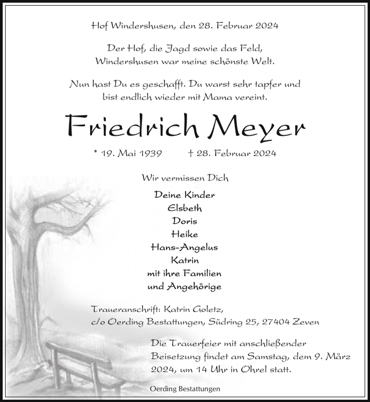 <p>Hof Windershusen, den 28. Februar 2024<br />Der Hof, die Jagd sowie das Feld,<br />Windershusen war meine schönste Welt.<br />Nun hast Du es geschafft. Du warst sehr tapfer und<br />bist endlich wieder mit Mama vereint.</p><p>Friedrich Meyer<br />* 19. Mai 1939</p><p>† 28. Februar 2024</p><p>Wir vermissen Dich</p><p>Traueranschrift: Katrin Goletz,<br />c/o Oerding Bestattungen, Südring 25, 27404 Zeven</p><p>Die Trauerfeier mit anschließender<br />Beisetzung findet am Samstag, dem 9. März<br />2024, um 14 Uhr in Ohrel statt.<br />Oerding Bestattungen</p>