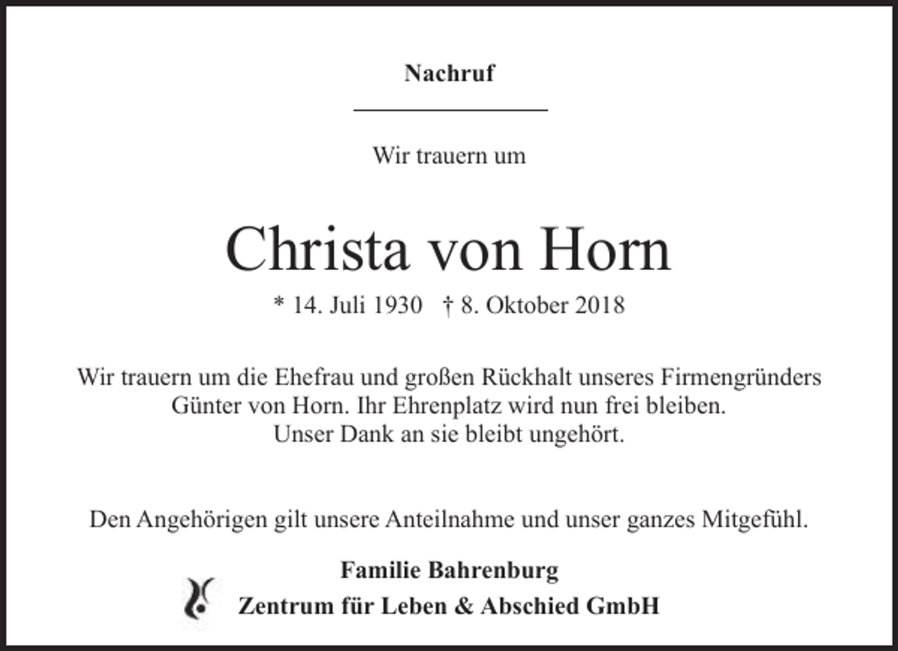 <p>Nachruf<br />Wir trauern um</p><p>Christa von Horn<br />* 14. Juli 1930 † 8. Oktober 2018</p><p>Wir trauern um die Ehefrau und großen Rückhalt unseres Firmengründers<br />Günter von Horn. Ihr Ehrenplatz wird nun frei bleiben.<br />Unser Dank an sie bleibt ungehört.<br />Den Angehörigen gilt unsere Anteilnahme und unser ganzes Mitgefühl.<br />Familie Bahrenburg<br />Zentrum für Leben &amp; Abschied GmbH</p>