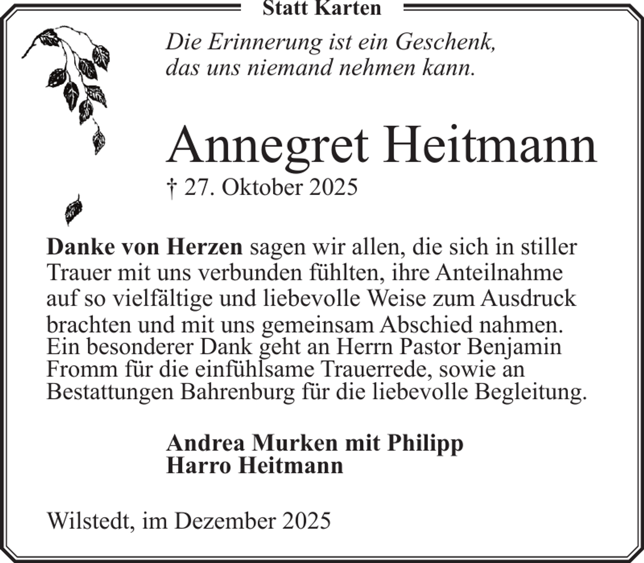 <p>Statt Karten</p><p>Die Erinnerung ist ein Geschenk,<br />das uns niemand nehmen kann.</p><p>Annegret Heitmann</p><p>† 27. Oktober 2025</p><p>Danke von Herzen sagen wir allen, die sich in stiller<br />Trauer mit uns verbunden fühlten, ihre Anteilnahme<br />auf so vielfältige und liebevolle Weise zum Ausdruck<br />brachten und mit uns gemeinsam Abschied nahmen.<br />Ein besonderer Dank geht an Herrn Pastor Benjamin<br />Fromm für die einfühlsame Trauerrede, sowie an<br />Bestattungen Bahrenburg für die liebevolle Begleitung.<br />Andrea Murken mit Philipp<br />Harro Heitmann<br />Wilstedt, im Dezember 2025</p>