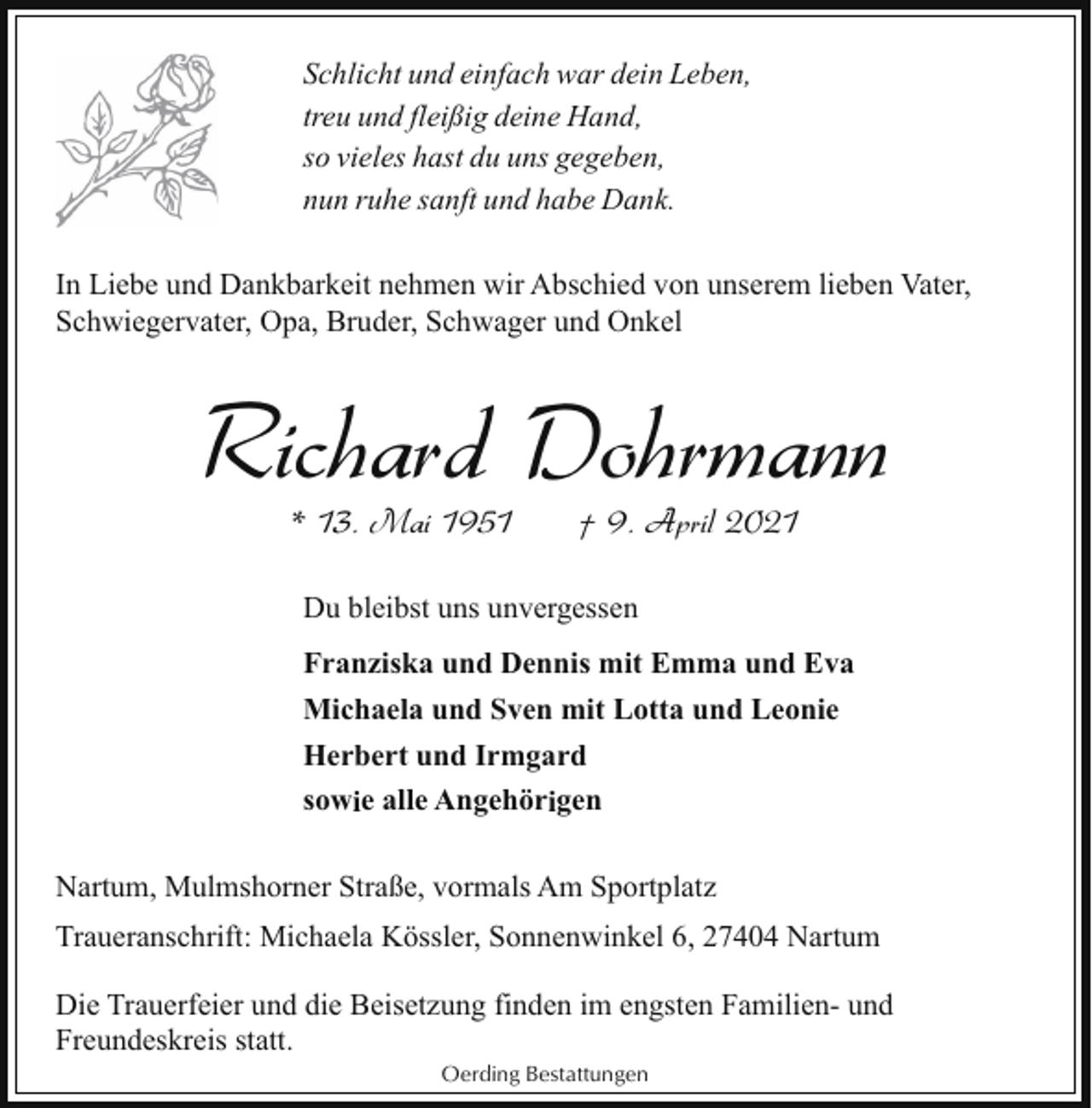 <p>Schlicht und einfach war dein Leben,<br />treu und fleißig deine Hand,<br />so vieles hast du uns gegeben,<br />nun ruhe sanft und habe Dank.<br />In Liebe und Dankbarkeit nehmen wir Abschied von unserem lieben Vater,<br />Schwiegervater, Opa, Bruder, Schwager und Onkel</p><p>Richard Dohrmann<br />* 13. Mai 1951</p><p>† 9. April 2021</p><p>Du bleibst uns unvergessen<br />Franziska und Dennis mit Emma und Eva<br />Michaela und Sven mit Lotta und Leonie<br />Herbert und Irmgard<br />sowie alle Angehörigen<br />Nartum, Mulmshorner Straße, vormals Am Sportplatz<br />Traueranschrift: Michaela Kössler, Sonnenwinkel 6, 27404 Nartum<br />Die Trauerfeier und die Beisetzung finden im engsten Familien- und<br />Freundeskreis statt.<br />Oerding Bestattungen</p>