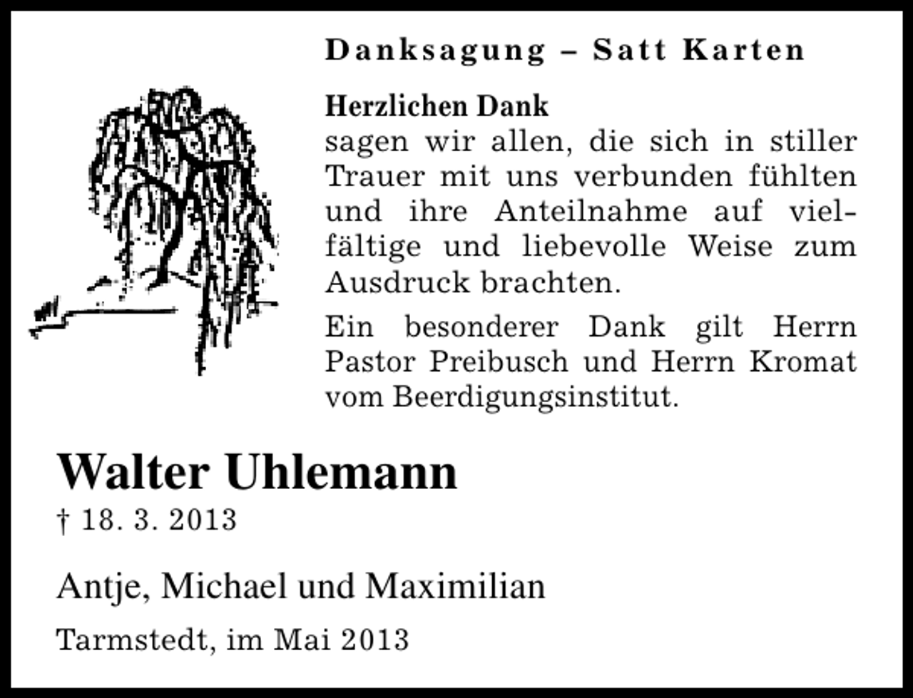 <p>D a n k s a g u n g – S a t t K a rt e n<br />Herzlichen Dank<br />sagen wir allen, die sich in stiller<br />Trauer mit uns verbunden fühlten<br />und ihre Anteilnahme auf vielfältige und liebevolle Weise zum<br />Ausdruck brachten.<br />Ein besonderer Dank gilt Herrn<br />Pastor Preibusch und Herrn Kromat<br />vom Beerdigungsinstitut.</p><p>Walter Uhlemann<br />† 18. 3. 2013</p><p>Antje, Michael und Maximilian<br />Tarmstedt, im Mai 2013</p>