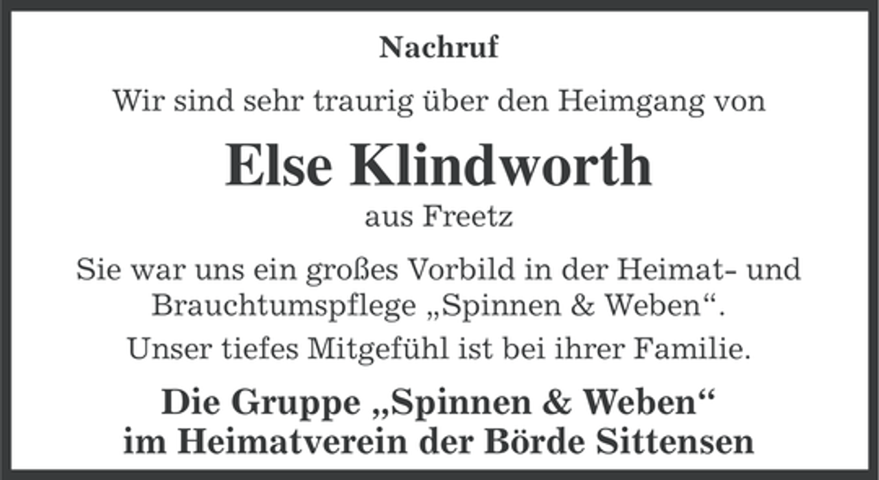<p>Nachruf<br />Wir sind sehr traurig über den Heimgang von</p><p>Else Klindworth<br />aus Freetz<br />Sie war uns ein großes Vorbild in der Heimat- und<br />Brauchtumspflege „Spinnen &amp; Weben“.<br />Unser tiefes Mitgefühl ist bei ihrer Familie.</p><p>Die Gruppe „Spinnen &amp; Weben“<br />im Heimatverein der Börde Sittensen</p>