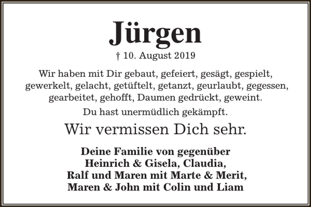 <p>Jürgen<br />† 10. August 2019</p><p>Wir haben mit Dir gebaut, gefeiert, gesägt, gespielt,<br />gewerkelt, gelacht, getüftelt, getanzt, geurlaubt, gegessen,<br />gearbeitet, gehofft, Daumen gedrückt, geweint.<br />Du hast unermüdlich gekämpft.</p><p>Wir vermissen Dich sehr.<br />Deine Familie von gegenüber<br />Heinrich &amp; Gisela, Claudia,<br />Ralf und Maren mit Marte &amp; Merit,<br />Maren &amp; John mit Colin und Liam</p>