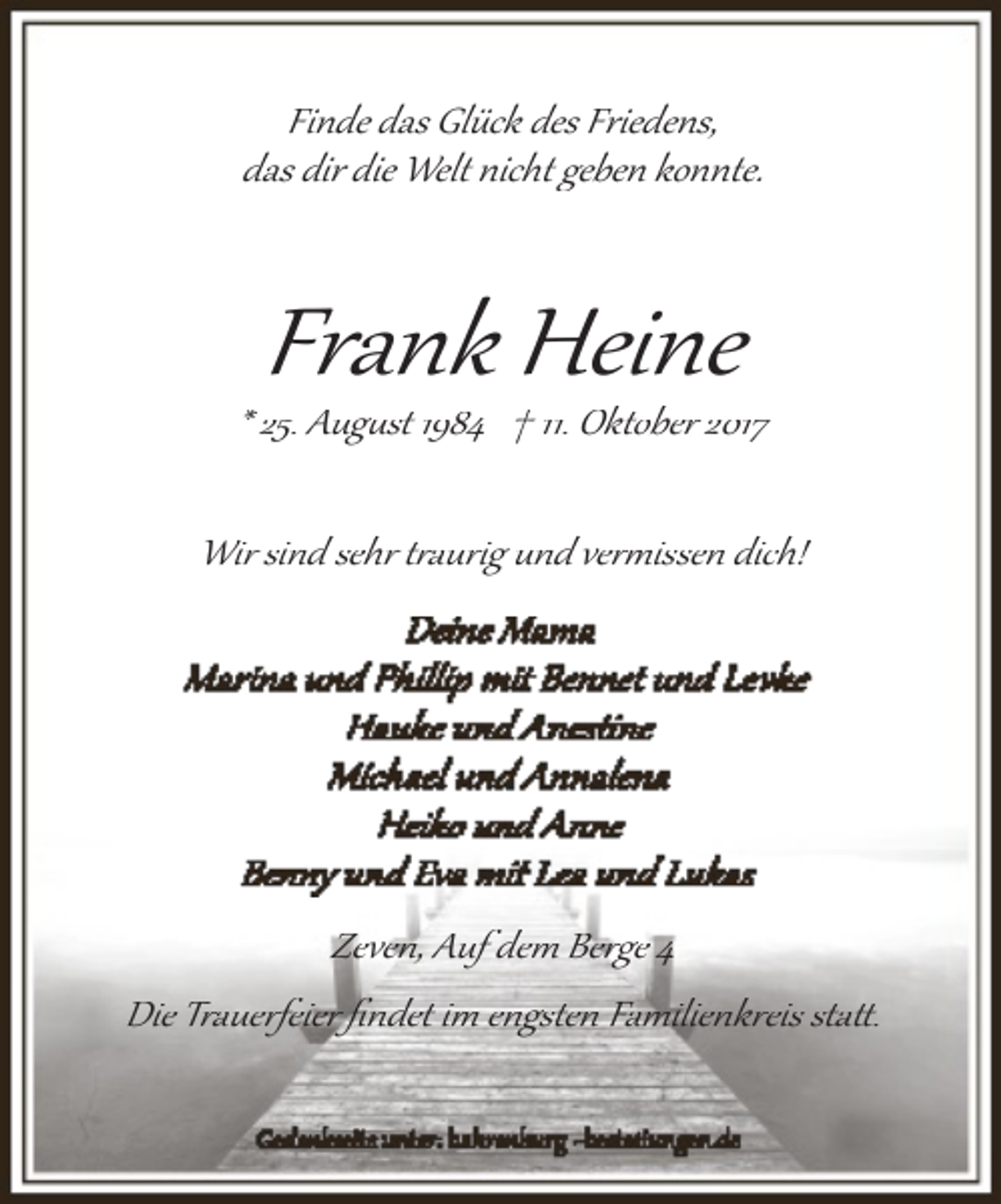 <p>Finde das Glück des Friedens,<br />das dir die Welt nicht geben konnte.</p><p>Frank Heine</p><p>* 25. Aug�st 1984 † 11. Oktober 2017<br />Wir sind sehr t�aurig und ver�issen dich!</p><p>Zeven, Auf dem Berge 4<br />Die Trauerfeier ﬁndet im engsten Familienkreis sta�.</p>