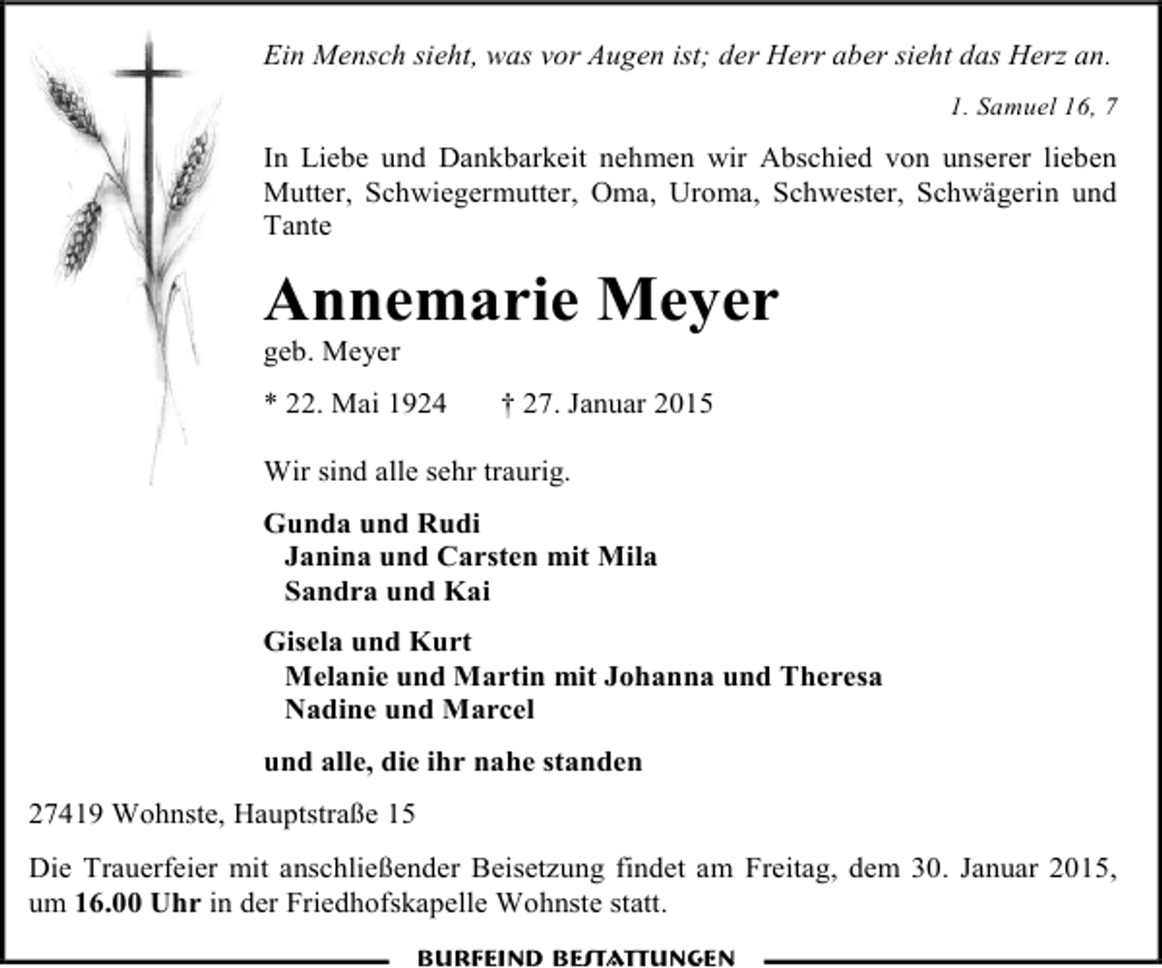 <p>Ein Mensch sieht, was vor Augen ist; der Herr aber sieht das Herz an.<br />1. Samuel 16, 7</p><p>In Liebe und Dankbarkeit nehmen wir Abschied von unserer lieben<br />Mutter, Schwiegermutter, Oma, Uroma, Schwester, Schwägerin und<br />Tante</p><p>Annemarie Meyer<br />geb. Meyer</p><p>* 22. Mai 1924</p><p>† 27. Januar 2015</p><p>Wir sind alle sehr traurig.<br />Gunda und Rudi<br />Janina und Carsten mit Mila<br />Sandra und Kai<br />Gisela und Kurt<br />Melanie und Martin mit Johanna und Theresa<br />Nadine und Marcel<br />und alle, die ihr nahe standen<br />27419 Wohnste, Hauptstraße 15<br />Die Trauerfeier mit anschließender Beisetzung findet am Freitag, dem 30. Januar 2015,<br />um 16.00 Uhr in der Friedhofskapelle Wohnste statt.<br />Burfeind Bestattungen</p>