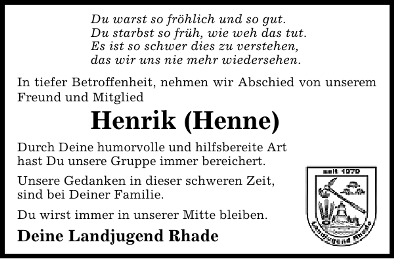 <p>Du warst so fröhlich und so gut.<br />Du starbst so früh, wie weh das tut.<br />Es ist so schwer dies zu verstehen,<br />das wir uns nie mehr wiedersehen.<br />In tiefer Betroffenheit, nehmen wir Abschied von unserem<br />Freund und Mitglied</p>
<p>Henrik (Henne)</p>
<p>Durch Deine humorvolle und hilfsbereite Art<br />hast Du unsere Gruppe immer bereichert.<br />Unsere Gedanken in dieser schweren Zeit,<br />sind bei Deiner Familie.<br />Du wirst immer in unserer Mitte bleiben.</p>
<p>Deine Landjugend Rhade</p>