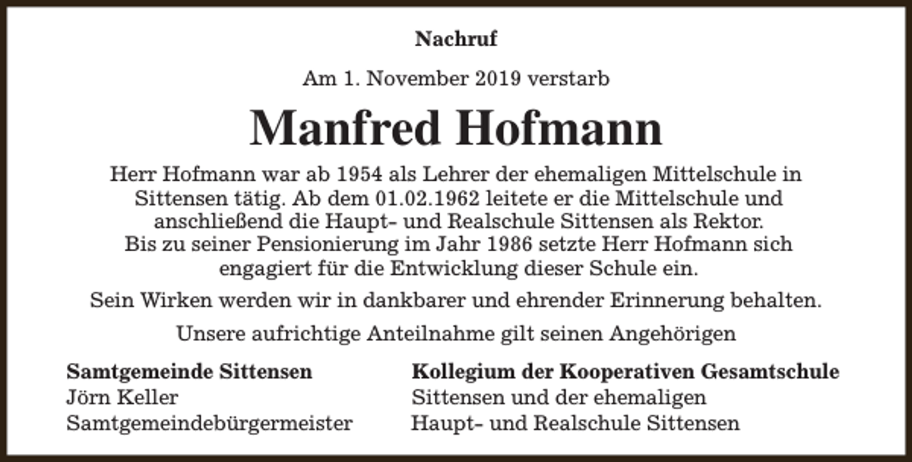 <p>Nachruf<br />Am 1. November 2019 verstarb</p><p>Manfred Hofmann</p><p>Herr Hofmann war ab 1954 als Lehrer der ehemaligen Mittelschule in<br />Sittensen tätig. Ab dem 01.02.1962 leitete er die Mittelschule und<br />anschließend die Haupt- und Realschule Sittensen als Rektor.<br />Bis zu seiner Pensionierung im Jahr 1986 setzte Herr Hofmann sich<br />engagiert für die Entwicklung dieser Schule ein.<br />Sein Wirken werden wir in dankbarer und ehrender Erinnerung behalten.<br />Unsere aufrichtige Anteilnahme gilt seinen Angehörigen<br />Samtgemeinde Sittensen<br />Jörn Keller<br />Samtgemeindebürgermeister</p><p>Kollegium der Kooperativen Gesamtschule<br />Sittensen und der ehemaligen<br />Haupt- und Realschule Sittensen</p>