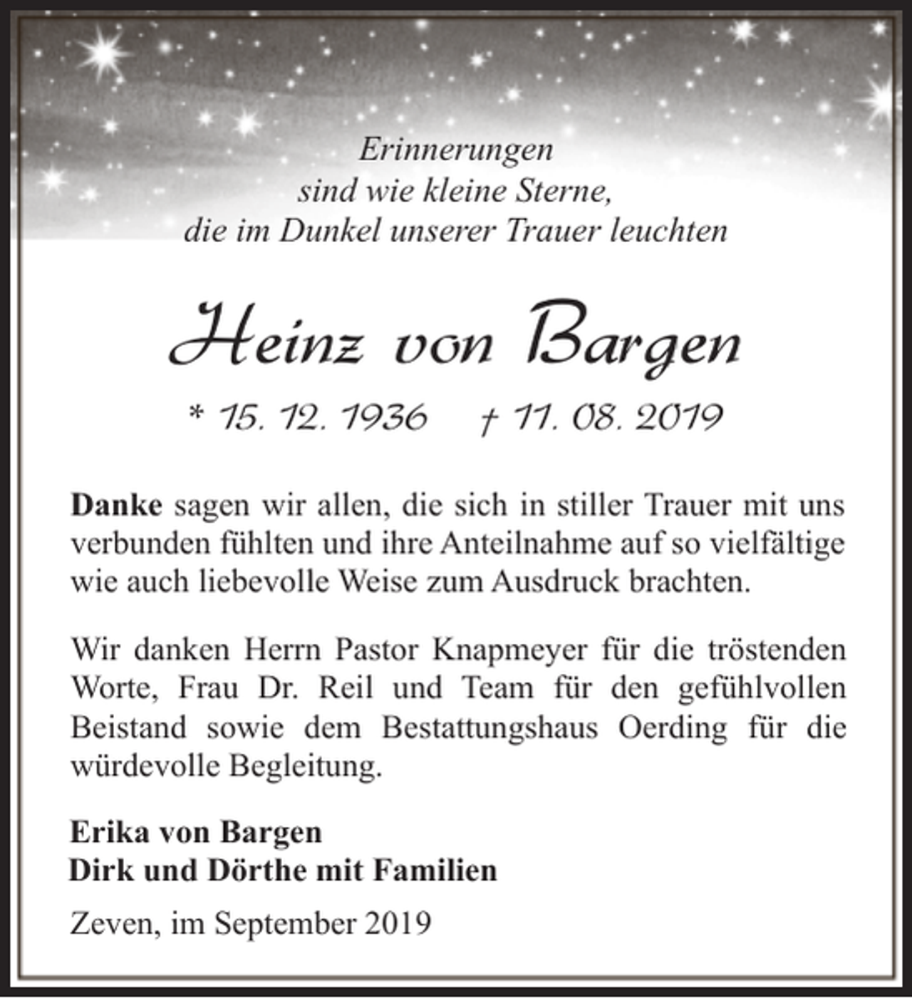 <p>Erinnerungen<br />sind wie kleine Sterne,<br />die im Dunkel unserer Trauer leuchten</p><p>Heinz von Bargen<br />* 15. 12. 1936</p><p>† 11. 08. 2019</p><p>Danke sagen wir allen, die sich in stiller Trauer mit uns<br />verbunden fühlten und ihre Anteilnahme auf so vielfältige<br />wie auch liebevolle Weise zum Ausdruck brachten.<br />Wir danken Herrn Pastor Knapmeyer für die tröstenden<br />Worte, Frau Dr. Reil und Team für den gefühlvollen<br />Beistand sowie dem Bestattungshaus Oerding für die<br />würdevolle Begleitung.<br />Erika von Bargen<br />Dirk und Dörthe mit Familien<br />Zeven, im September 2019</p>