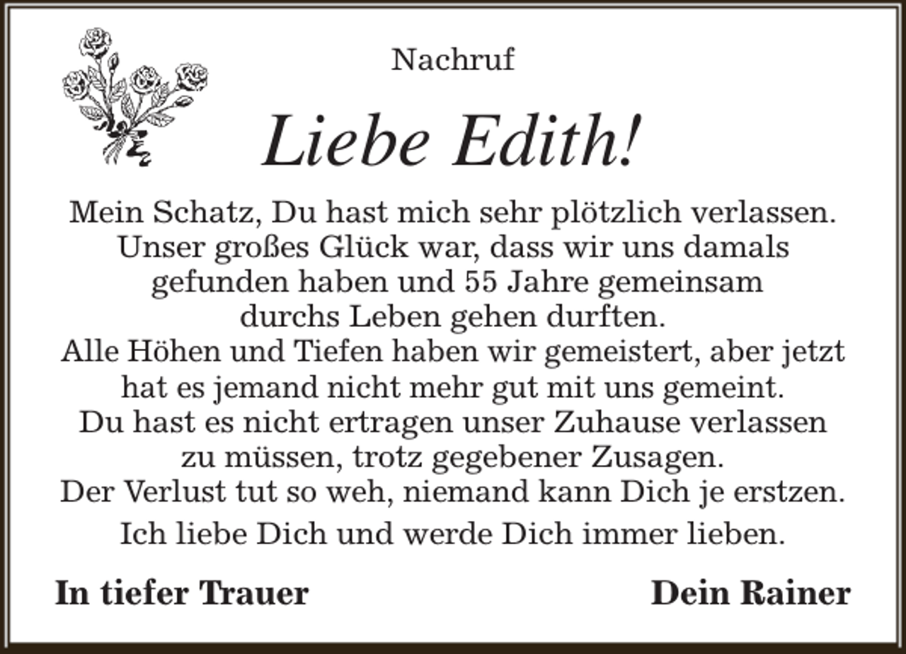 <p>Nachruf</p><p>Liebe Edith!</p><p>Mein Schatz, Du hast mich sehr plötzlich verlassen.<br />Unser großes Glück war, dass wir uns damals<br />gefunden haben und 55 Jahre gemeinsam<br />durchs Leben gehen durften.<br />Alle Höhen und Tiefen haben wir gemeistert, aber jetzt<br />hat es jemand nicht mehr gut mit uns gemeint.<br />Du hast es nicht ertragen unser Zuhause verlassen<br />zu müssen, trotz gegebener Zusagen.<br />Der Verlust tut so weh, niemand kann Dich je erstzen.<br />Ich liebe Dich und werde Dich immer lieben.</p><p>In tiefer Trauer</p><p>Dein Rainer</p>