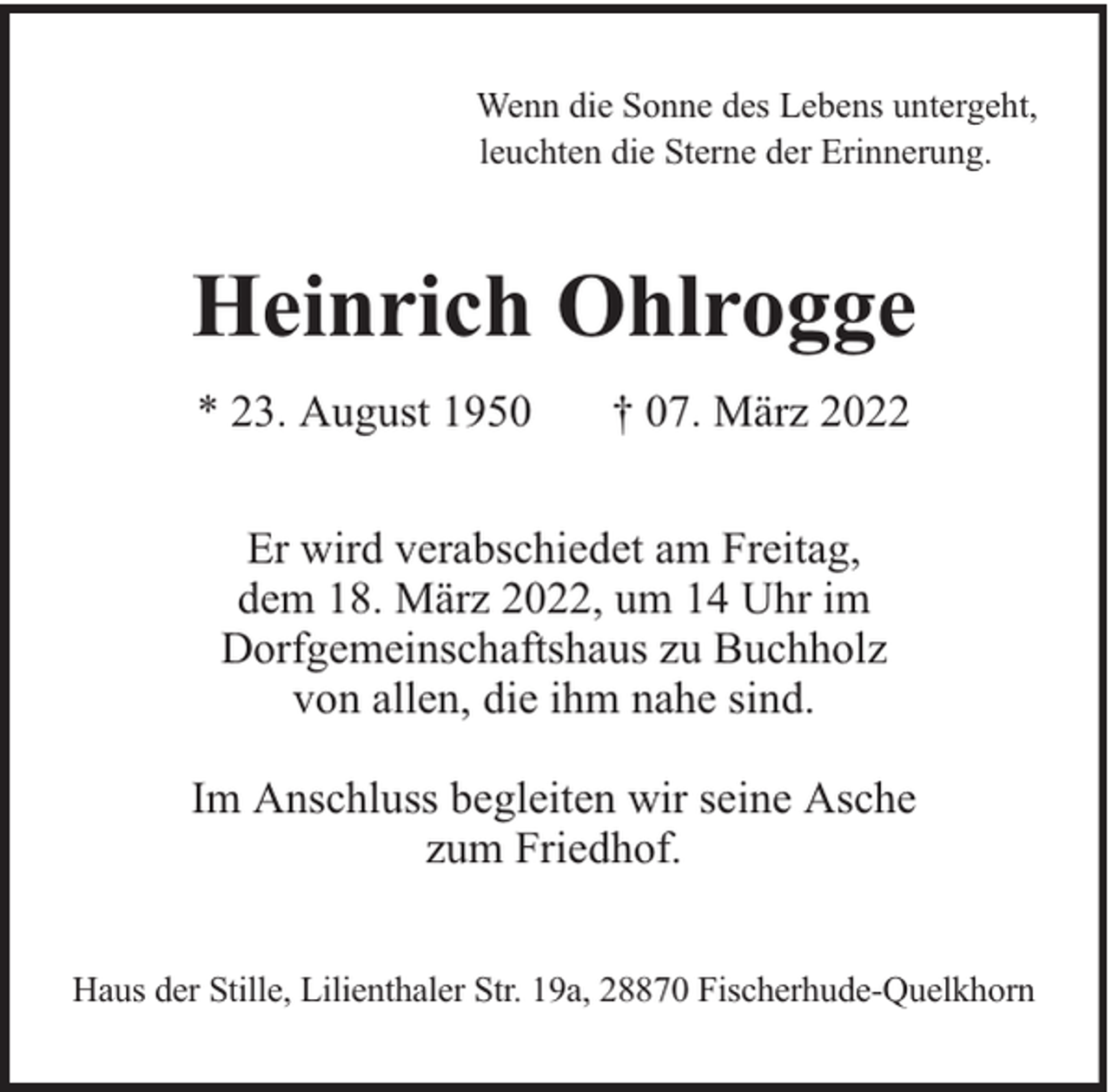 <p>Wenn die Sonne des Lebens untergeht,<br />leuchten die Sterne der Erinnerung.</p>
<p>Heinrich Ohlrogge<br />* 23. August 1950</p>
<p>† 07. März 2022</p>
<p>Er wird verabschiedet am Freitag,<br />dem 18. März 2022, um 14 Uhr im<br />Dorfgemeinschaftshaus zu Buchholz<br />von allen, die ihm nahe sind.<br />Im Anschluss begleiten wir seine Asche<br />zum Friedhof.<br />Haus der Stille, Lilienthaler Str. 19a, 28870 Fischerhude-Quelkhorn</p>