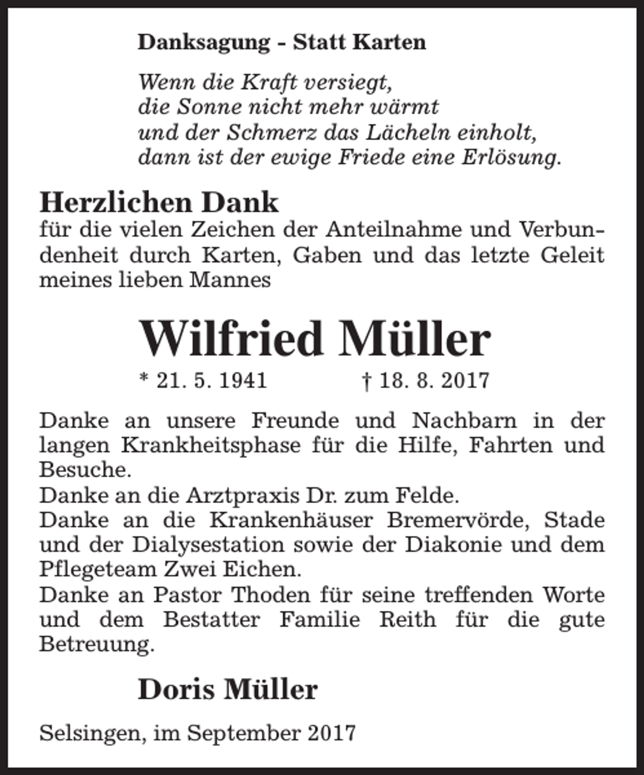 <p>Danksagung - Statt Karten<br />Wenn die Kraft versiegt,<br />die Sonne nicht mehr wärmt<br />und der Schmerz das Lächeln einholt,<br />dann ist der ewige Friede eine Erlösung.</p><p>Herzlichen Dank</p><p>für die vielen Zeichen der Anteilnahme und Verbundenheit durch Karten, Gaben und das letzte Geleit<br />meines lieben Mannes</p><p>Wilfried Müller<br />* 21. 5. 1941</p><p>† 18. 8. 2017</p><p>Danke an unsere Freunde und Nachbarn in der<br />langen Krankheitsphase für die Hilfe, Fahrten und<br />Besuche.<br />Danke an die Arztpraxis Dr. zum Felde.<br />Danke an die Krankenhäuser Bremervörde, Stade<br />und der Dialysestation sowie der Diakonie und dem<br />Pflegeteam Zwei Eichen.<br />Danke an Pastor Thoden für seine treffenden Worte<br />und dem Bestatter Familie Reith für die gute<br />Betreuung.</p><p>Doris Müller<br />Selsingen, im September 2017</p>