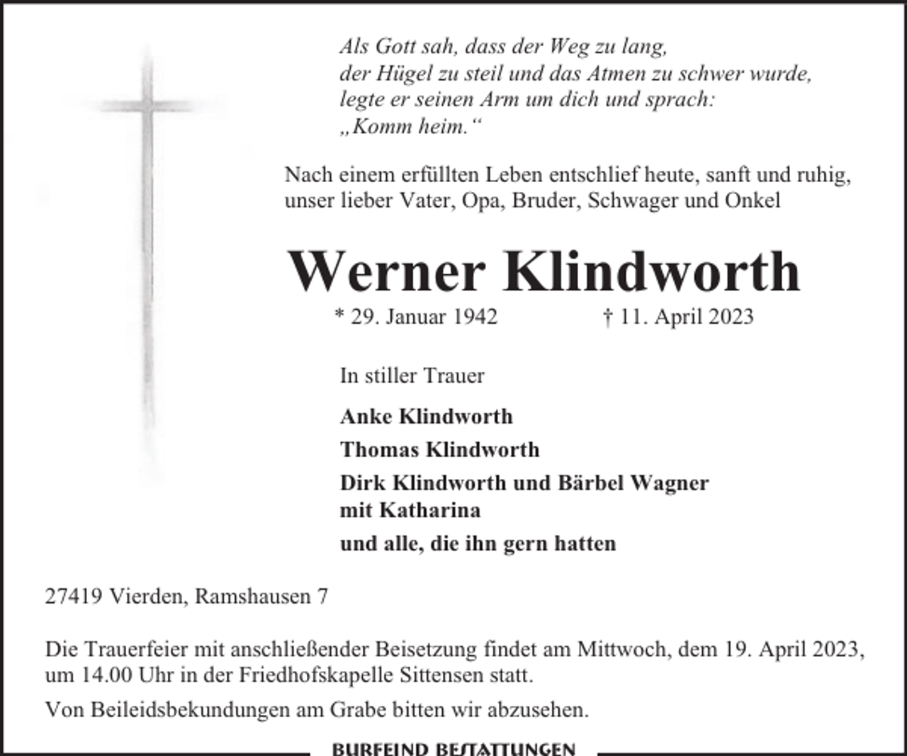 <p>Als Gott sah, dass der Weg zu lang,<br />der Hügel zu steil und das Atmen zu schwer wurde,<br />legte er seinen Arm um dich und sprach:<br />„Komm heim.“<br />Nach einem erfüllten Leben entschlief heute, sanft und ruhig,<br />unser lieber Vater, Opa, Bruder, Schwager und Onkel</p><p>Werner Klindworth<br />* 29. Januar 1942</p><p>† 11. April 2023</p><p>In stiller Trauer<br />Anke Klindworth<br />Thomas Klindworth<br />Dirk Klindworth und Bärbel Wagner<br />mit Katharina<br />und alle, die ihn gern hatten<br />27419 Vierden, Ramshausen 7<br />Die Trauerfeier mit anschließender Beisetzung findet am Mittwoch, dem 19. April 2023,<br />um 14.00 Uhr in der Friedhofskapelle Sittensen statt.<br />Von Beileidsbekundungen am Grabe bitten wir abzusehen.</p>