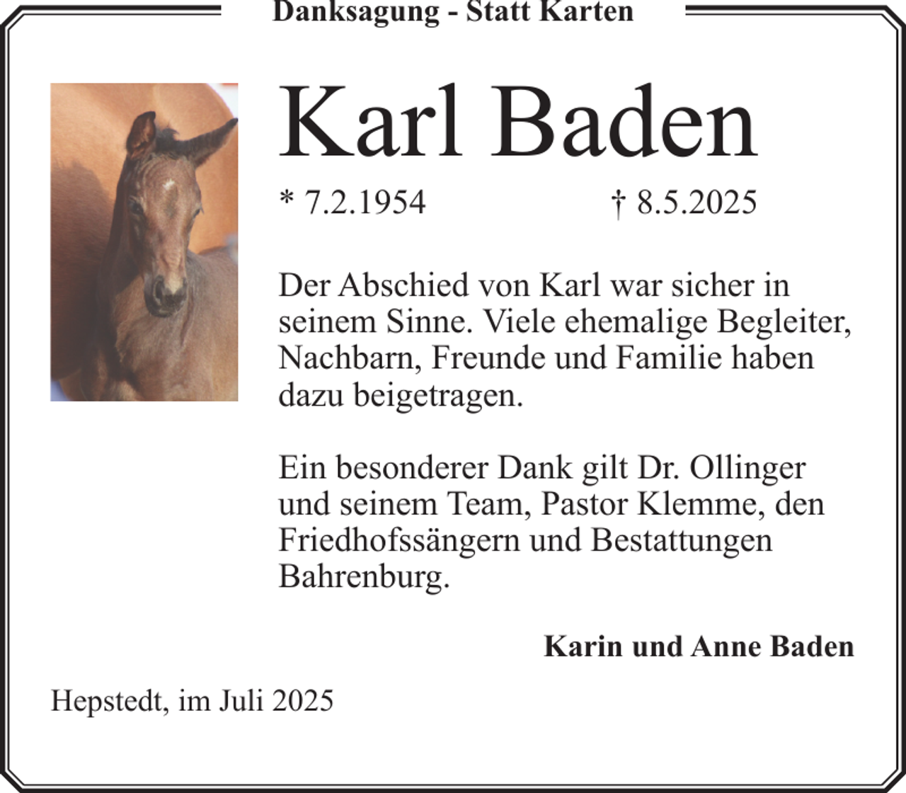 <p>Danksagung - Statt Karten</p><p>Karl Baden<br />* 7.2.1954</p><p>† 8.5.2025</p><p>Der Abschied von Karl war sicher in<br />seinem Sinne. Viele ehemalige Begleiter,<br />Nachbarn, Freunde und Familie haben<br />dazu beigetragen.<br />Ein besonderer Dank gilt Dr. Ollinger<br />und seinem Team, Pastor Klemme, den<br />Friedhofssängern und Bestattungen<br />Bahrenburg.<br />Karin und Anne Baden<br />Hepstedt, im Juli 2025</p>