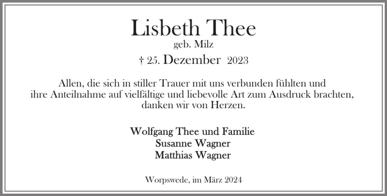 <p>Lisbeth Thee<br />geb. Milz<br />† 25. Dezember 2023<br />Allen, die sich in stiller Trauer mit uns verbunden fühlten und<br />ihre Anteilnahme auf vielfältige und liebevolle Art zum Ausdruck brachten,<br />danken wir von Herzen.</p><p>Worpswede, im März 2024</p>