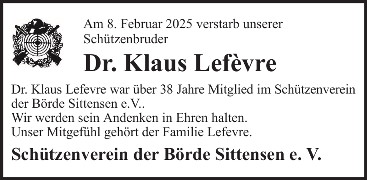 <p>Am 8. Februar 2025 verstarb unserer<br />Schützenbruder</p><p>Dr. Klaus Lefèvre<br />Dr. Klaus Lefevre war über 38 Jahre Mitglied im Schützenverein<br />der Börde Sittensen e.V..<br />Wir werden sein Andenken in Ehren halten.<br />Unser Mitgefühl gehört der Familie Lefevre.</p><p>Schützenverein der Börde Sittensen e. V.</p>