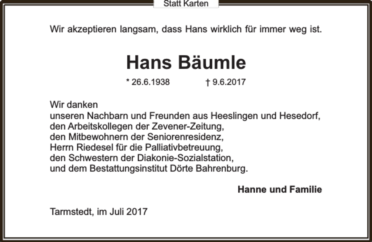 <p>Statt Karten</p><p>Wir akzeptieren langsam, dass Hans wirklich für immer weg ist.</p><p>Hans Bäumle<br />* 26.6.1938</p><p>† 9.6.2017</p><p>Wir danken<br />unseren Nachbarn und Freunden aus Heeslingen und Hesedorrff,<br />den Arbeitskollegen der Zevener-Zeitung,<br />den Mitbewohnern der Seniorenresidenz,<br />Herrn Riedesel für die Palliativbetreuung,<br />den Schwestern der Diakonie-Sozialstation,<br />und dem Bestattungsinstitut Dörte Bahrenburg.</p><p>Hanne und Familie<br />Tarmstedt, im Juli 2017</p>