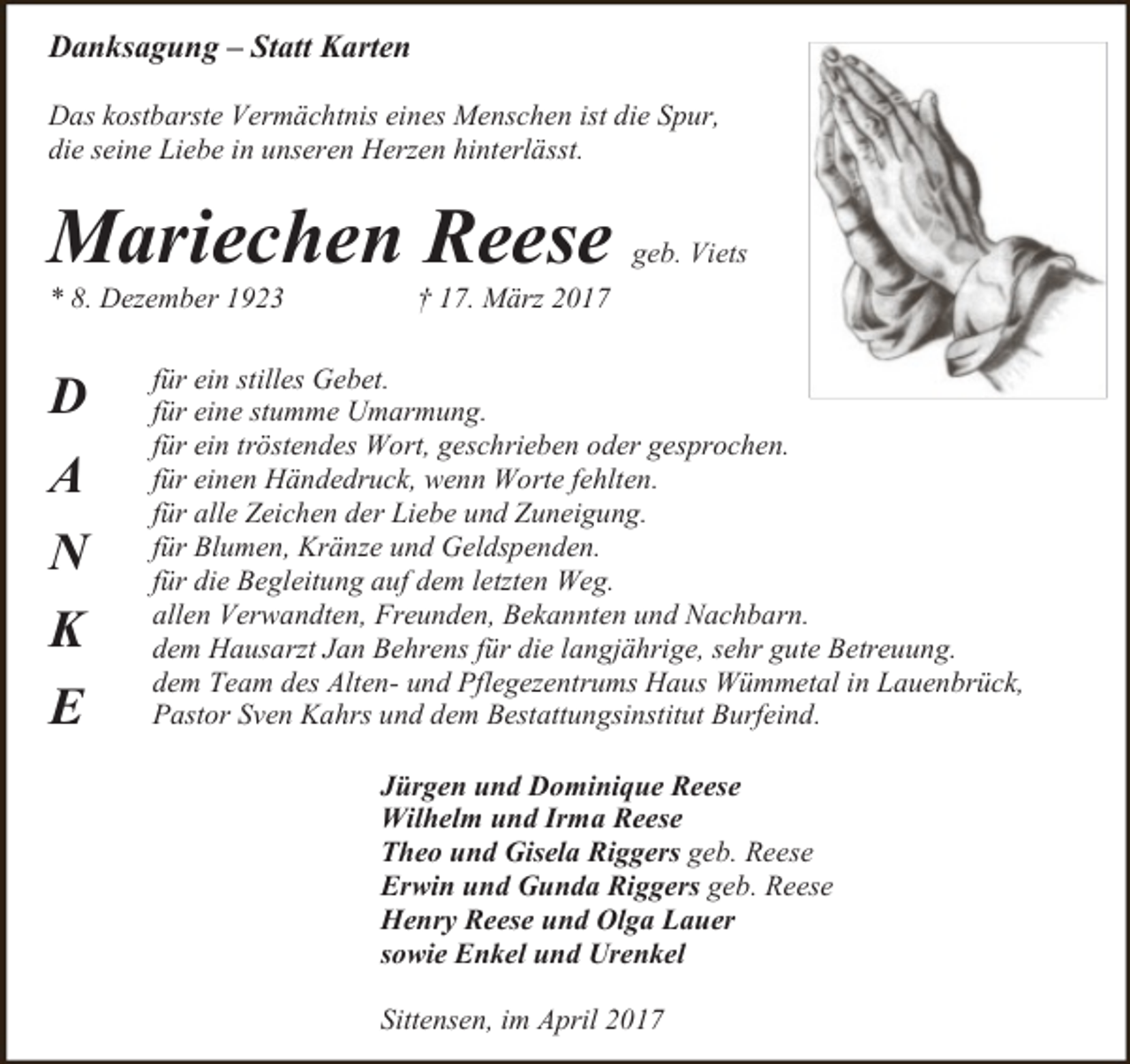 <p>Danksagung – Statt Karten<br />Das kostbarste Vermächtnis eines Menschen ist die Spur,<br />die seine Liebe in unseren Herzen hinterlässt.</p><p>Mariechen Reese</p><p>* 8. Dezember 1923</p><p>D<br />A<br />N<br />K<br />E</p><p>geb. Viets</p><p>† 17. März 2017</p><p>für ein stilles Gebet.<br />für eine stumme Umarmung.<br />für ein tröstendes Wort, geschrieben oder gesprochen.<br />für einen Händedruck, wenn Worte fehlten.<br />für alle Zeichen der Liebe und Zuneigung.<br />für Blumen, Kränze und Geldspenden.<br />für die Begleitung auf dem letzten Weg.<br />allen Verwandten, Freunden, Bekannten und Nachbarn.<br />dem Hausarzt Jan Behrens für die langjährige, sehr gute Betreuung.<br />dem Team des Alten- und Pflegezentrums Haus Wümmetal in Lauenbrück,<br />Pastor Sven Kahrs und dem Bestattungsinstitut Burfeind.<br />Jürgen und Dominique Reese<br />Wilhelm und Irma Reese<br />Theo und Gisela Riggers geb. Reese<br />Erwin und Gunda Riggers geb. Reese<br />Henry Reese und Olga Lauer<br />sowie Enkel und Urenkel<br />Sittensen, im April 2017</p>