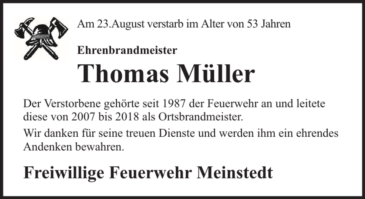 <p>Am 23.August verstarb im Alter von 53 Jahren<br />Ehrenbrandmeister</p><p>Thomas Müller<br />Der Verstorbene gehörte seit 1987 der Feuerwehr an und leitete<br />diese von 2007 bis 2018 als Ortsbrandmeister.<br />Wir danken für seine treuen Dienste und werden ihm ein ehrendes<br />Andenken bewahren.</p><p>Freiwillige Feuerwehr Meinstedt</p>