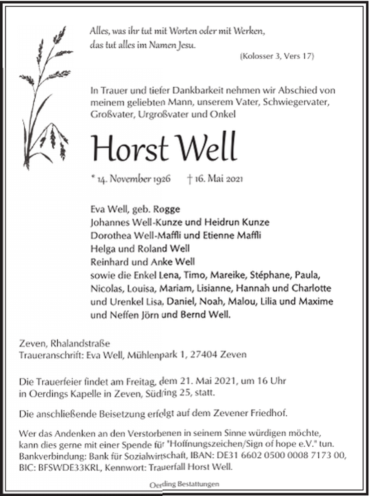 <p>Alles, was ihr t�t mit Wor�en oder mit Werken,<br />das t�t alles im Namen Jesu.</p><p>(Kolosser 3, Vers 17)</p><p>In Trauer und tiefer Dankbarkeit nehmen wir Abschied von<br />meinem geliebten Mann, unserem Vater, Schwiegervater,<br />Großvater, Urgroßvater und Onkel</p><p>Horst Well<br />* 14. November 1926</p><p>† 16. Mai 2021</p><p>Zeven, Rhalandstraße<br />Traueranschrift: Eva Well, Mühlenpark 1, 27404 Zeven<br />Die Trauerfeier findet am Freitag, dem 21. Mai 2021, um 16 Uhr<br />in Oerdings Kapelle in Zeven, Südring 25, statt.<br />Die anschließende Beisetzung erfolgt auf dem Zevener Friedhof.<br />Wer das Andenken an den Verstorbenen in seinem Sinne würdigen möchte,<br />kann dies gerne mit einer Spende für "Hoffnungszeichen/Sign of hope e.V." tun.<br />Bankverbindung: Bank für Sozialwirtschaft, IBAN: DE31 6602 0508 7173 00,<br />BIC: BFSWDE33KRL, Kennwort: Trauerfall Horst Well.<br />Oerding Bestattungen</p>