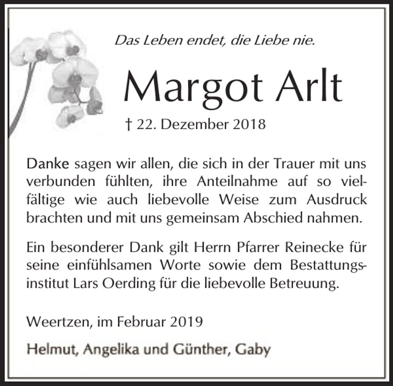 <p>Das Leben endet, die Liebe nie.<br />D</p><p>Margot Arlt<br />† 22. Dezember 2018</p><p>sagen wir allen, die sich in der Trauer mit uns<br />verbunden fühlten, ihre Anteilnahme auf so vielfältige wie auch liebevolle Weise zum Ausdruck<br />brachten und mit uns gemeinsam Abschied nahmen.<br />Ein besonderer Dank gilt Herrn Pfarrer Reinecke für<br />seine einfühlsamen Worte sowie dem Bestattungsinstitut Lars Oerding für die liebevolle Betreuung.<br />Weertzen, im Februar 2019</p>