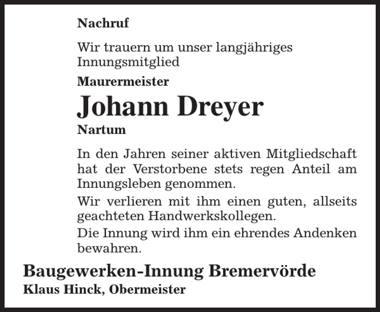 <p>Nachruf<br />Wir trauern um unser langjähriges<br />Innungsmitglied<br />Maurermeister</p><p>Johann Dreyer<br />Nartum</p><p>In den Jahren seiner aktiven Mitgliedschaft<br />hat der Verstorbene stets regen Anteil am<br />Innungsleben genommen.<br />Wir verlieren mit ihm einen guten, allseits<br />geachteten Handwerkskollegen.<br />Die Innung wird ihm ein ehrendes Andenken<br />bewahren.</p><p>Baugewerken-Innung Bremervörde<br />Klaus Hinck, Obermeister</p>