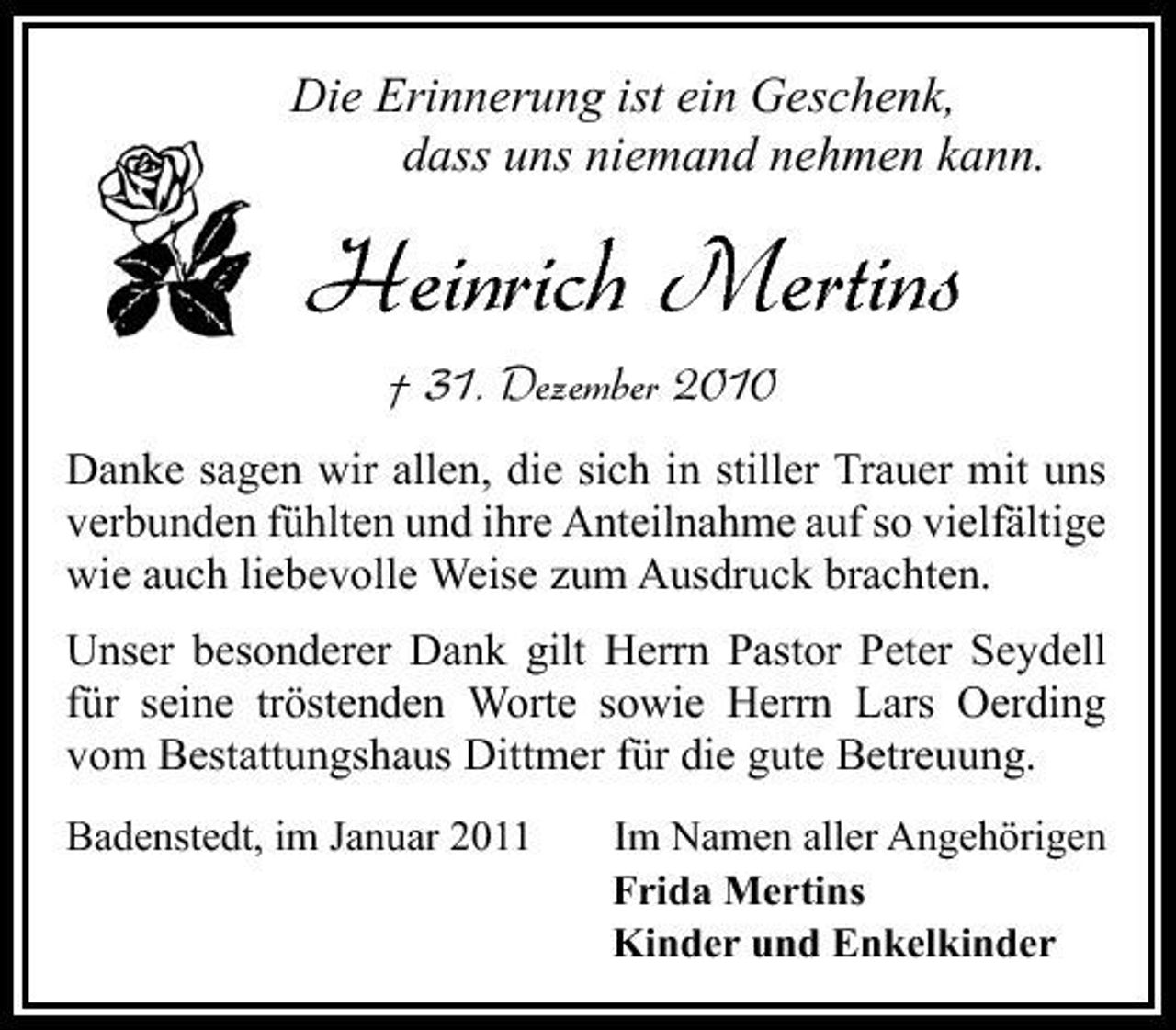 <p>Die Erinnerung ist ein Geschenk, dass uns niemand nehmen kann.</p><p>Heinrich Mertins<br />† 31. Dezember 2010<br />Danke sagen wir allen, die sich in stiller Trauer mit uns verbunden fühlten und ihre Anteilnahme auf so vielfältige wie auch liebevolle Weise zum Ausdruck brachten. Unser besonderer Dank gilt Herrn Pastor Peter Seydell für seine tröstenden Worte sowie Herrn Lars Oerding vom Bestattungshaus Dittmer für die gute Betreuung.<br />Badenstedt, im Januar 2011 Im Namen aller Angehörigen Frida Mertins Kinder und Enkelkinder</p>