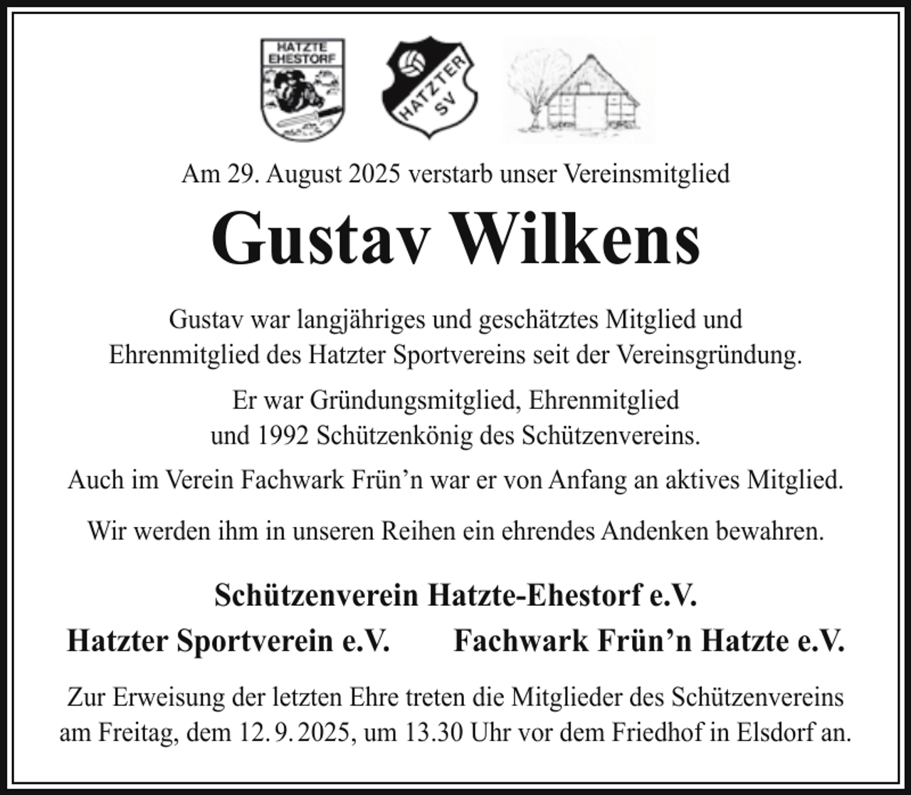 <p>Am 29. August 2025 verstarb unser Vereinsmitglied</p><p>Gustav Wilkens</p><p>Gustav war langjähriges und geschätztes Mitglied und<br />Ehrenmitglied des Hatzter Sportvereins seit der Vereinsgründung.<br />Er war Gründungsmitglied, Ehrenmitglied<br />und 1992 Schützenkönig des Schützenvereins.<br />Auch im Verein Fachwark Frün’n war er von Anfang an aktives Mitglied.<br />Wir werden ihm in unseren Reihen ein ehrendes Andenken bewahren.</p><p>Schützenverein Hatzte-Ehestorf e.V.<br />Hatzter Sportverein e.V.<br />Fachwark Frün’n Hatzte e.V.<br />Zur Erweisung der letzten Ehre treten die Mitglieder des Schützenvereins<br />am Freitag, dem 12. 9. 2025, um 13.30 Uhr vor dem Friedhof in Elsdorf an.</p>