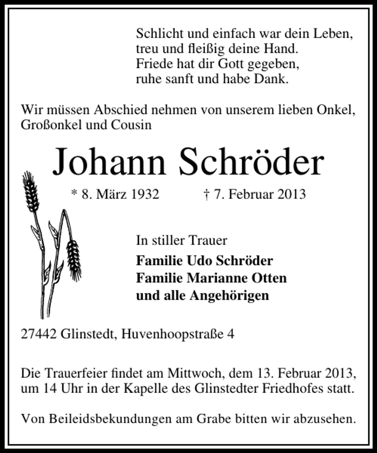 <p>Schlicht und einfach war dein Leben,<br />treu und ﬂeißig deine Hand.<br />Friede hat dir Gott gegeben,<br />ruhe sanft und habe Dank.<br />Wir müssen Abschied nehmen von unserem lieben Onkel,<br />Großonkel und Cousin</p><p>Johann Schröder<br />* 8. März 1932</p><p>† 7. Februar 2013</p><p>In stiller Trauer<br />Familie Udo Schröder<br />Familie Marianne Otten<br />und alle Angehörigen<br />27442 Glinstedt, Huvenhoopstraße 4<br />Die Trauerfeier ﬁndet am Mittwoch, dem 13. Februar 2013,<br />um 14 Uhr in der Kapelle des Glinstedter Friedhofes statt.<br />Von Beileidsbekundungen am Grabe bitten wir abzusehen.</p>