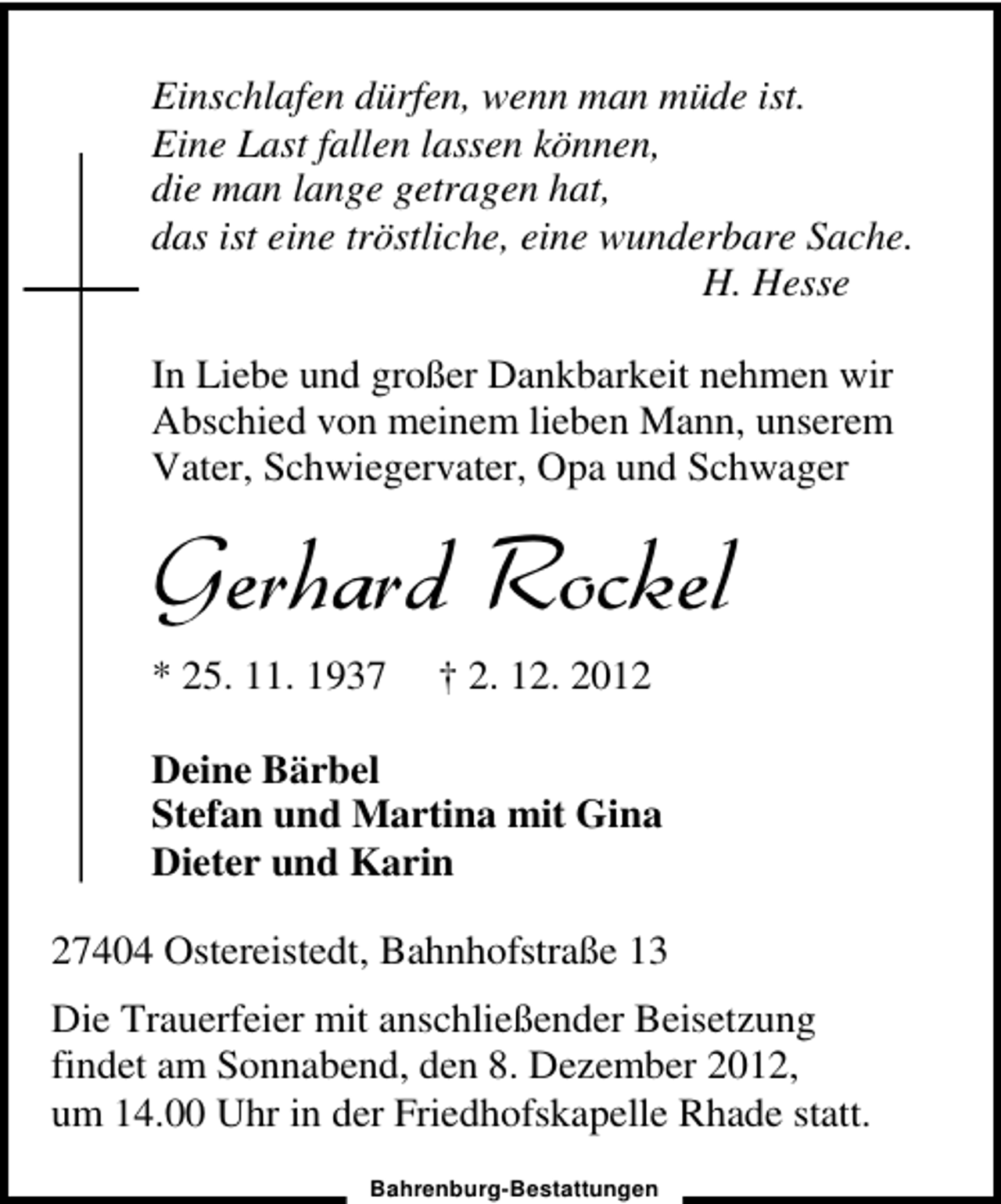 <p>Einschlafen dürfen, wenn man müde ist.<br />Eine Last fallen lassen können,<br />die man lange getragen hat,<br />das ist eine tröstliche, eine wunderbare Sache.<br />H. Hesse<br />In Liebe und großer Dankbarkeit nehmen wir<br />Abschied von meinem lieben Mann, unserem<br />Vater, Schwiegervater, Opa und Schwager</p><p>Gerhard Rockel<br />* 25. 11. 1937</p><p>† 2. 12. 2012</p><p>Deine Bärbel<br />Stefan und Martina mit Gina<br />Dieter und Karin<br />27404 Ostereistedt, Bahnhofstraße 13<br />Die Trauerfeier mit anschließender Beisetzung<br />findet am Sonnabend, den 8. Dezember 2012,<br />um 14.00 Uhr in der Friedhofskapelle Rhade statt.<br />Bahrenburg-Bestattungen</p>