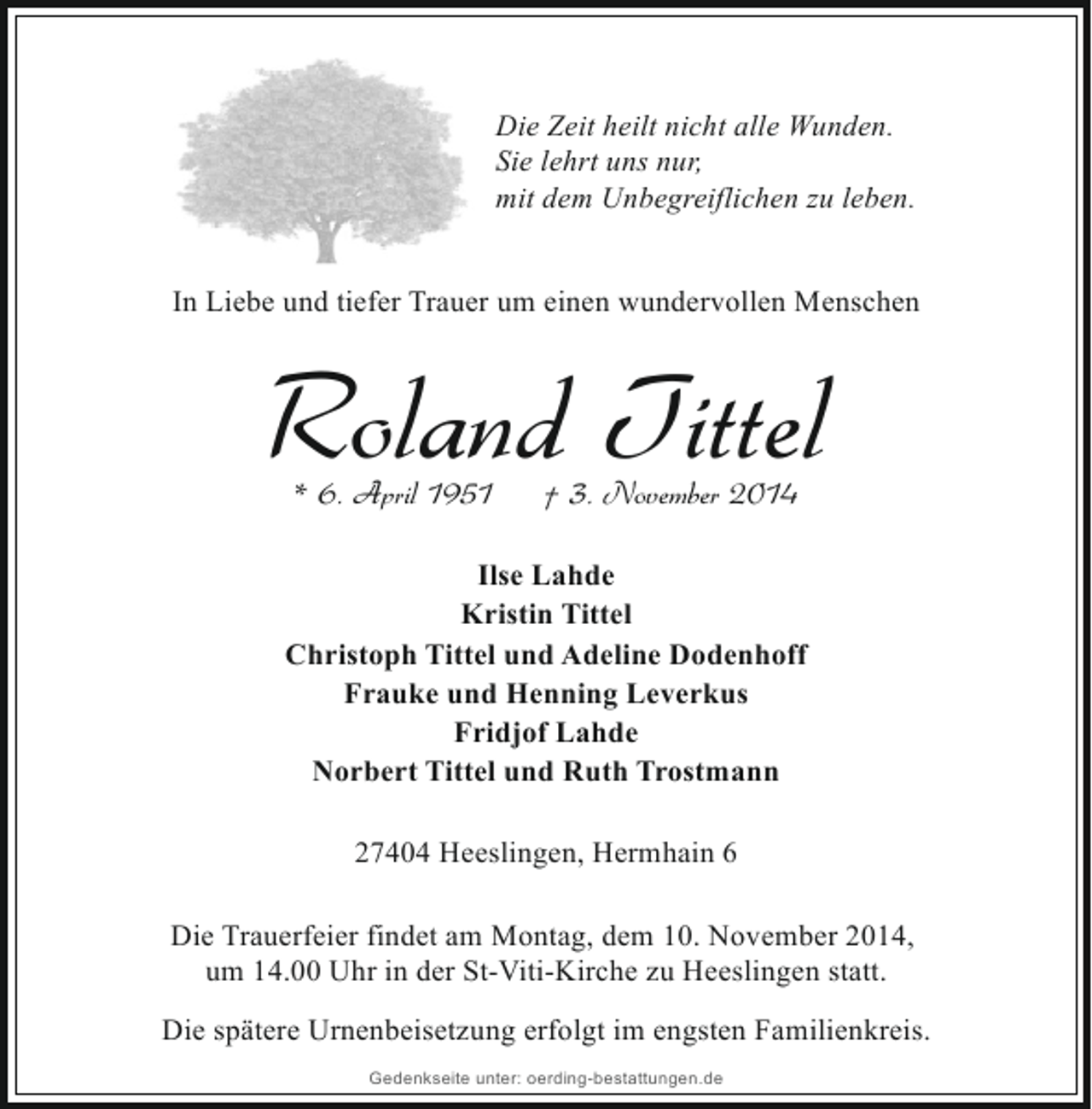 <p>Die Zeit heilt nicht alle Wunden.<br />Sie lehrt uns nur,<br />mit dem Unbegreiflichen zu leben.<br />In Liebe und tiefer Trauer um einen wundervollen Menschen</p><p>Roland Tittel<br />* 6. April 1951</p><p>† 3. November 2014</p><p>Ilse Lahde<br />Kristin Tittel<br />Christoph Tittel und Adeline Dodenhoff<br />Frauke und Henning Leverkus<br />Fridjof Lahde<br />Norbert Tittel und Ruth Trostmann<br />27404 Heeslingen, Hermhain 6<br />Die Trauerfeier findet am Montag, dem 10. November 2014,<br />um 14.00 Uhr in der St-Viti-Kirche zu Heeslingen statt.<br />Die spätere Urnenbeisetzung erfolgt im engsten Familienkreis.<br />Gedenkseite unter: oerding-bestattungen.de</p>