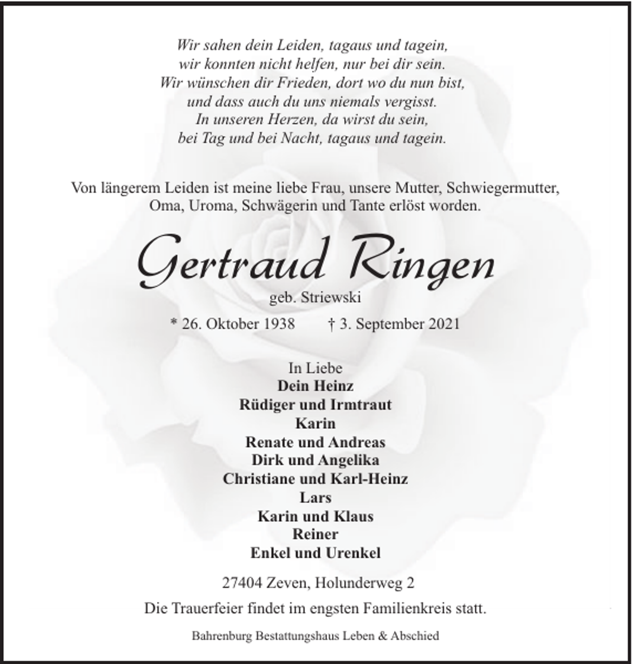 <p>Wir sahen dein Leiden, tagaus und tagein,<br />wir konnten nicht helfen, nur bei dir sein.<br />Wir wünschen dir Frieden, dort wo du nun bist,<br />und dass auch du uns niemals vergisst.<br />In unseren Herzen, da wirst du sein,<br />bei Tag und bei Nacht, tagaus und tagein.<br />Von längerem Leiden ist meine liebe Frau, unsere Mutter, Schwiegermutter,<br />Oma, Uroma, Schwägerin und Tante erlöst worden.</p><p>Gertraud Ringen<br />geb. Striewski</p><p>* 26. Oktober 1938</p><p>† 3. September 2021</p><p>In Liebe<br />Dein Heinz<br />Rüdiger und Irmtraut<br />Karin<br />Renate und Andreas<br />Dirk und Angelika<br />Christiane und Karl-Heinz<br />Lars<br />Karin und Klaus<br />Reiner<br />Enkel und Urenkel<br />27404 Zeven, Holunderweg 2<br />Die Trauerfeier findet im engsten Familienkreis statt.<br />Bahrenburg Bestattungshaus Leben &amp; Abschied</p>