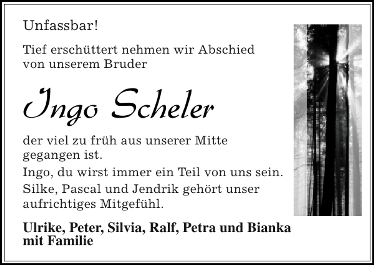 <p>Unfassbar!<br />Tief erschüttert nehmen wir Abschied<br />von unserem Bruder</p><p>Ingo Scheler</p><p>der viel zu früh aus unserer Mitte<br />gegangen ist.<br />Ingo, du wirst immer ein Teil von uns sein.<br />Silke, Pascal und Jendrik gehört unser<br />aufrichtiges Mitgefühl.</p><p>Ulrike, Peter, Silvia, Ralf, Petra und Bianka<br />mit Familie</p>