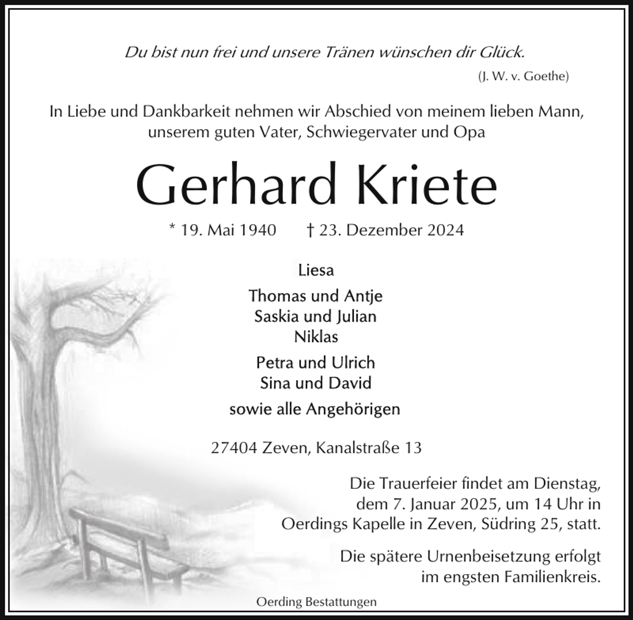 <p>Du bist nun frei und unsere Tränen wünschen dir Glück.<br />(J. W. v. Goethe)</p><p>In Liebe und Dankbarkeit nehmen wir Abschied von meinem lieben Mann,<br />unserem guten Vater, Schwiegervater und Opa</p><p>Gerhard Kriete<br />* 19. Mai 1940</p><p>† 23. Dezember 2024</p><p>27404 Zeven, Kanalstraße 13<br />Die Trauerfeier findet am Dienstag,<br />dem 7. Januar 2025, um 14 Uhr in<br />Oerdings Kapelle in Zeven, Südring 25, statt.<br />Die spätere Urnenbeisetzung erfolgt<br />im engsten Familienkreis.<br />Oerding Bestattungen</p>