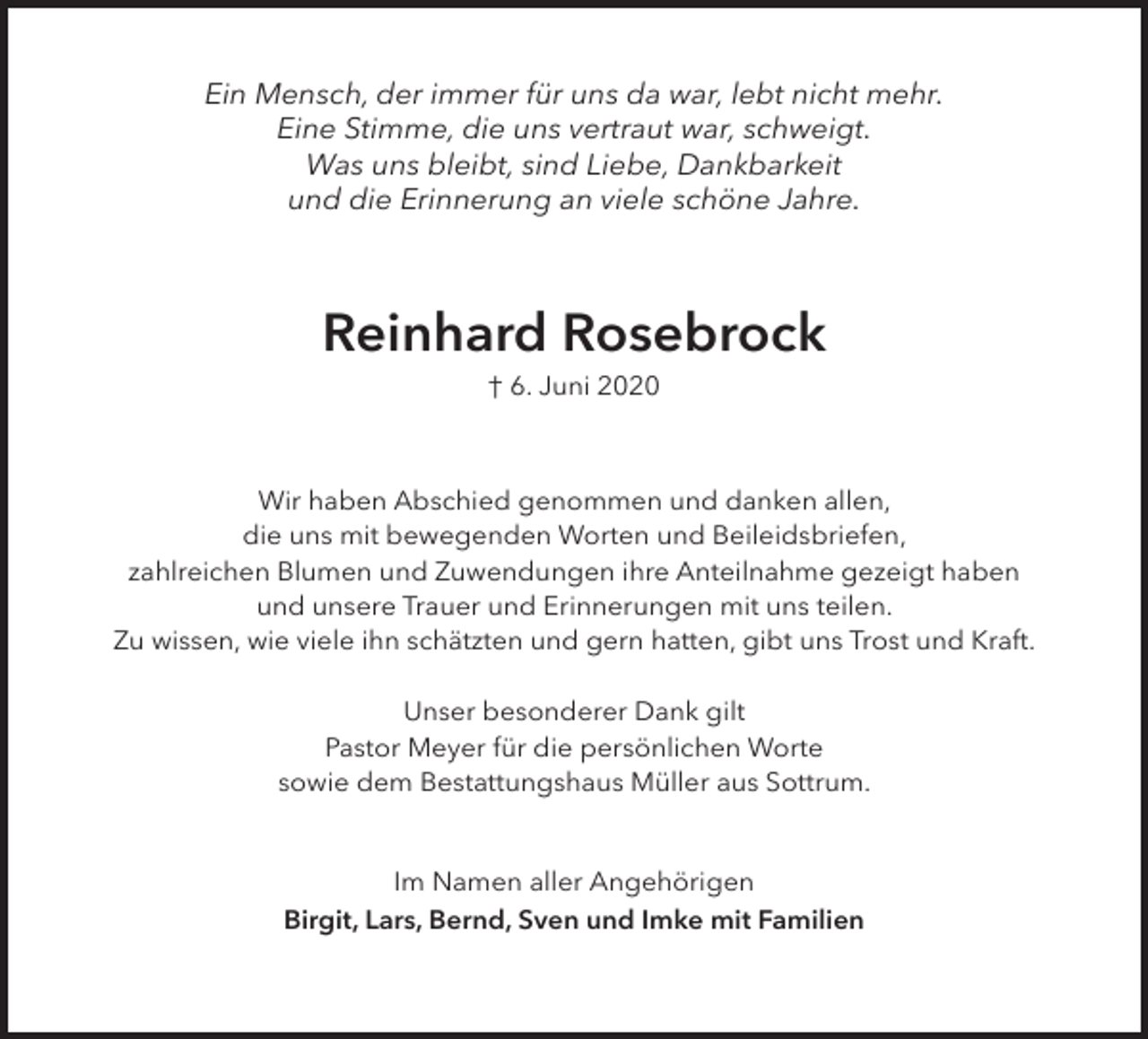 <p>Ein Mensch, der immer für uns da war, lebt nicht mehr.<br />Eine Stimme, die uns vert<br />rtraut war, schweigt.<br />Was uns bleibt, sind Liebe, Dankbarkeit<br />und die Erinnerung an viele schöne Jahre.</p><p>Reinhard Rosebrock<br />† 6. Juni 2020</p><p>Wir haben Abschied genommen und danken allen,<br />die uns mit bewegenden Worten und Beileidsbriefen,<br />zahlreichen Blumen und Zuwendungen ihre Anteilnahme gezeigt haben<br />und unsere Trauer und Erinnerungen mit uns teilen.<br />Zu wissen, wie viele ihn schätzten und gern hatten, gibt uns Trost und Kraft<br />ft.<br />Unser besonderer Dank gilt<br />Pastor Meyer für die persönlichen Worte<br />sowie dem Bestattungshaus Müller aus Sottrum.<br />Im Namen aller Angehörigen<br />Birgit, Lars, Bernd, Sven und Imke mit Familien</p>
