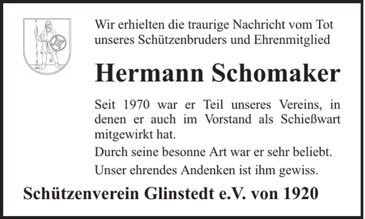 <p>Wir erhielten die traurige Nachricht vom Tot<br />unseres Schützenbruders und Ehrenmitglied</p><p>Hermann Schomaker<br />Seit 1970 war er Teil unseres Vereins, in<br />denen er auch im Vorstand als Schießwart<br />mitgewirkt hat.<br />Durch seine besonne Art war er sehr beliebt.<br />Unser ehrendes Andenken ist ihm gewiss.</p><p>Schützenverein Glinstedt e.V. von 1920</p>